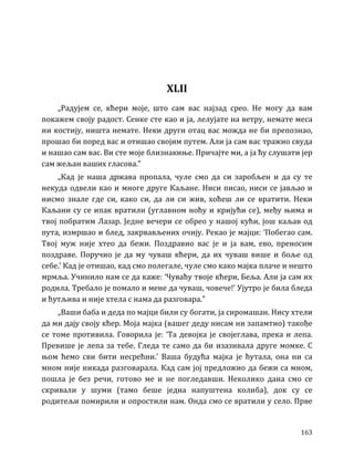 163
XLII
„Радујем се, кћери моје, што сам вас најзад срео. Не могу да вам
покажем своју радост. Сенке сте као и ја, лелујате на ветру, немате меса
ни костију, ништа немате. Неки други отац вас можда не би препознао,
прошао би поред вас и отишао својим путем. Али ја сам вас тражио свуда
и нашао сам вас. Ви сте моје близнакиње. Причајте ми, а ја ћу слушати јер
сам жељан ваших гласова.”
„Кад је наша држава пропала, чуле смо да си заробљен и да су те
некуда одвели као и многе друге Каљане. Ниси писао, ниси се јављао и
нисмо знале где си, како си, да ли си жив, хоћеш ли се вратити. Неки
Каљани су се ипак вратили (углавном ноћу и кријући се), међу њима и
твој побратим Лазар. Једне вечери се обрео у нашој кући, још каљав од
пута, измршао и блед, закрвављених очију. Рекао је мајци: ‘Побегао сам.
Твој муж није хтео да бежи. Поздравио вас је и ја вам, ево, преносим
поздраве. Поручио је да му чуваш кћери, да их чуваш више и боље од
себе.’ Кад је отишао, кад смо полегале, чуле смо како мајка плаче и нешто
мрмља. Учинило нам се да каже: ‘Чуваћу твоје кћери, Беља. Али ја сам их
родила. Требало је помало и мене да чуваш, човече!’ Ујутро је била бледа
и ћутљива и није хтела с нама да разговара.”
„Ваши баба и деда по мајци били су богати, ја сиромашан. Нису хтели
да ми дају своју кћер. Моја мајка (вашег деду нисам ни запамтио) такође
се томе противила. Говорила је: ‘Та девојка је својеглава, прека и лепа.
Превише је лепа за тебе. Гледа те само да би изазивала друге момке. С
њом ћемо сви бити несрећни.’ Ваша будућа мајка је ћутала, она ни са
мном није никада разговарала. Кад сам јој предложио да бежи са мном,
пошла је без речи, готово ме и не погледавши. Неколико дана смо се
скривали у шуми (тамо беше једна напуштена колиба), док су се
родитељи помирили и опростили нам. Онда смо се вратили у село. Прве
 