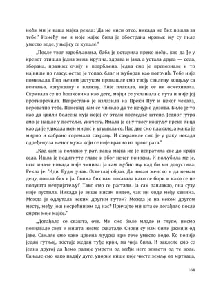 164
ноћи ми је ваша мајка рекла: ‘Да ме ниси отео, никада не бих пошла за
тебе!’ Између ње и моје мајке била је обострана мржња: њу су пиле
уместо воде, у њој су се купале.”
„После твог заробљавања, баба је остарила преко ноћи. као да Је у
кревет отишла једна жена, крупна, здрава и јака, а устала друга — седа,
зборана, празних очију и погрбљена. Једва смо је препознале и то
највише по гласу: остао је топао, благ и жуборав као поточић. Тебе није
помињала. Под њеним јастуком пронашле смо твоју свилену кошуљу са
венчања, изгужвану и влажну. Није плакала, није се ни осмехивала.
Скривала се по ћошковима као дете, мајци се уклањала с пута и није јој
противречила. Непрестано је излазила на Преки Пут и неког чекала,
вероватно тебе. Понекад нам се чинило да те нечујно дозива. Било је то
као да цвили болесна куја којој су отели последње штене. Једног јутра
смо је нашле у постељи, укочену. Имала је ону твоју кошуљу преко лица
као да је удисала њен мирис и угушила се. Нас две смо плакале, а мајка је
мирно и сабрано спремала сахрану. И сахраниле смо је у раку некада
одређену за њеног мужа који се није вратио из првог рата.”
„Кад сам ја полазио у рат, ваша мајка ме је испратила све до краја
села. Ишла је подигнуте главе и због нечег поносна. И пољубила ме је,
што иначе никада није чинила: ја сам љубио њу кад би ми допустила.
Рекла је: ‘Иди. Буди јунак. Осветлај образ. Да нисам женско и да немам
децу, пошла бих и ја. Свима бих вам показала како се бори и како се не
попушта непријатељу!’ Тако смо се растали. Ја сам заплакао, она сузу
није пустила. Никада је више нисам видео, чак ни овде међу сенима.
Можда је одлутала неким другим путем? Можда је на неком другом
месту, међу још несрећнијим од нас? Причајте ми шта се догађало после
смрти моје мајке.”
„Догађало се свашта, оче. Ми смо биле младе и глупе, нисмо
познавале свет и ништа нисмо схватале. Снови су нам били јаснији од
јаве. Сањале смо како црвена људска крв тече уместо воде. Ко попије
један гутљај, постаје жедан туђе крви, ма чија била. И заклеле смо се
једна другој да ћемо радије умрети од жеђи него живети од те воде.
Сањале смо како падају дуге, упорне кише које чисте земљу од мртваца,
 