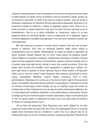 165
лешина и прљавштине, али и од живота: иза њих је остајала пустиња која
се простирала до краја света. И решиле смо да останемо верне сунцу, да
га сањамо и кад није на небу. А на јави су пуцале пушке, чули се јауци и
кукњава, повремено су Преким Путем пролазили спроводи. Каљани су се
поделили: једни су отишли у шуму са оружјем, други нису. После су се
неки од оних из шуме вратили: они што су били остали мучили су их и
понижавали. Чак су се и деца, играјући се, поделила: тукла су се као
одрасли. Неки су пустили браде и косе и накитили су се оружјем, други
су били обријани и такође под оружјем. То је све што можемо и умемо да
ти испричамо.
Ми смо спавале и сањале и стално биле сањиве. Све око нас је било
мутно и нејасно. Али смо се понекад будиле ноћу (увек ноћу) и
ослушкивале шта се збива, прибијајући се једна уз другу и дрхтећи од
неког језивог страха. Бојале смо се собе, стола, дуње на орману, иконе
Светог Мрате и угашеног кандила, шкрипавих прозора и великог месеца
који је наше двориште пунио усколебаним, црним сенкама. Бојале смо се
и својих срца која прегласно лупају и могу нас одати уљезима. Чуле смо
мајку како устаје око поноћи, лупа судовима и спрема јело: ујутро тог
јела није било и судови су били прљави. Кад су биле тамне и ветровите
ноћи, кад се чак ни сенка Старе Планине није видела, долазили су неки
људи, звецкајући оружјем, седали поред огњишта, јели и тихо
разговарали. Однекуд смо знале да су то они из шуме: други би долазили
дању и галамећи. Понекад бисмо понешто и разабрале. Говорили су како
их потере стално јуре, више немају где да се сакрију, људи им више не
помажу јер се боје. Спремали су се да иду на запад, преко реке Дрине и да
се тамо прикључе својима: вратиће се као победници и осветници. Рекли
су мајци да ће јој оставити једног тешког рањеника, мора га неговати док
се они не врате, мора га скривати од свих, чак и од своје деце. И отишли
су. Више их никада нисмо чуле.”
„Ко је био тај рањеник? Наш Каљанин или неки туђин? Је ли био
млад или стар, плав или црн? Да ли је био леп мушкарац? Да ли га је ваша
мајка само неговала или је и живела с њим? Где га је крила? Да ли су
помињали мене, да ли су се бојали да ћу се изненада вратити? Какав је он
 