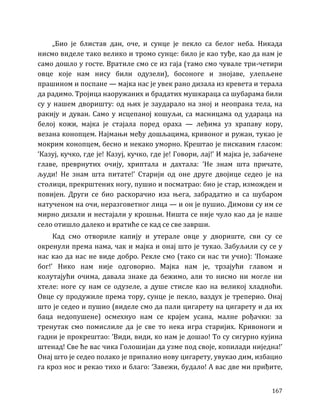 167
„Био је блистав дан, оче, и сунце је пекло са белог неба. Никада
нисмо виделе тако велико и тромо сунце: било је као туђе, као да нам је
само дошло у госте. Вратиле смо се из гаја (тамо смо чувале три-четири
овце које нам нису били одузели), босоноге и знојаве, улепљене
прашином и поспане — мајка нас је увек рано дизала из кревета и терала
да радимо. Тројица наоружаних и брадатих мушкараца са шубарама били
су у нашем дворишту: од њих је заударало на зној и неопрана тела, на
ракију и дуван. Само у исцепаној кошуљи, са масницама од удараца на
белој кожи, мајка је стајала поред ораха — леђима уз храпаву кору,
везана конопцем. Најмањи међу дошљацима, кривоног и ружан, тукао је
мокрим конопцем, бесно и некако уморно. Крештао је пискавим гласом:
‘Казуј, кучко, где је! Казуј, кучко, где је! Говори, лај!’ И мајка је, забачене
главе, преврнутих очију, хриптала и дахтала: ‘Не знам шта причате,
људи! Не знам шта питате!’ Старији од оне друге двојице седео је на
столици, прекрштених ногу, пушио и посматрао: био је стар, изможден и
повијен. Други се био раскорачио иза њега, забрадатио и са шубаром
натученом на очи, неразговетног лица — и он је пушио. Димови су им се
мирно дизали и нестајали у крошњи. Ништа се није чуло као да је наше
село отишло далеко и вратиће се кад се све заврши.
Кад смо отвориле капију и утерале овце у двориште, сви су се
окренули према нама, чак и мајка и онај што је тукао. Забуљили су се у
нас као да нас не виде добро. Рекле смо (тако си нас ти учио): ‘Помаже
бог!’ Нико нам није одговорио. Мајка нам је, трзајући главом и
колутајући очима, давала знаке да бежимо, али то нисмо ни могле ни
хтеле: ноге су нам се одузеле, а душе стисле као на великој хладноћи.
Овце су продужиле према тору, сунце је пекло, ваздух је треперио. Онај
што је седео и пушио (виделе смо да пали цигарету на цигарету и да их
баца недопушене) осмехнуо нам се крајем усана, малне рођачки: за
тренутак смо помислиле да је све то нека игра старијих. Кривоноги и
гадни је прокрештао: ‘Види, види, ко нам је дошао! То су сигурно кујина
штенад! Све ће вас чика Голошијан да узме под своје, копилади ниједна!’
Онај што је седео полако је припалио нову цигарету, увукао дим, избацио
га кроз нос и рекао тихо и благо: ‘Завежи, будало! А вас две ми приђите,
 