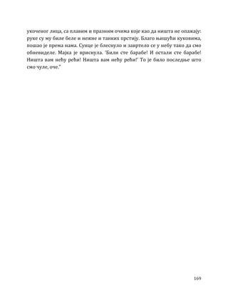 169
укоченог лица, са плавим и празним очима које као да ништа не опажају:
руке су му биле беле и нежне и танких прстију. Благо њишући куковима,
пошао је према нама. Сунце је блеснуло и завртело се у небу тако да смо
обневиделе. Мајка је вриснула. ‘Били сте барабе! И остали сте барабе!
Ништа вам нећу рећи! Ништа вам нећу рећи!’ То је било последње што
смо чуле, оче.”
 