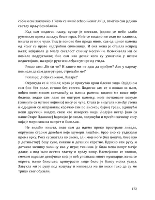 173
соби и све заклонио. Нисам се више сећао њеног лица, памтио сам једино
светлу мрљу без облика.
Кад сам подигао главу, сунце је нестало, једино се небо слабо
руменило према западу; беше мрак. Није се видело ни село ни планина,
ништа се није чуло. Зид је поново био преда мном, сав од црног камена
од којег се праве надгробни споменици. И она жена је стајала испред
њега; исијавала је благу светлост сличну месечини. Осмехивала ми се
помало подругљиво; био сам као дечак кога су ухватили у нечем
недостојном, па крије руке иза леђа и умире од стида.
Рекао сам: „Ко си ти? И зашто ми не даш да приђем? Ако у одреду
помисле да сам дезертирао, стрељаће ме!”
Рекла је: „Пођи са мном, Лазаре!”
Окренула се и пошла; мрак је прогутао црни блесак зида. Одједном
сам био без воље, готово без свести. Подигао сам се и пошао за њом,
вођен оном меком светлошћу са њених рамена; колено ме више није
болело, ходао сам лако по оштром камењу, моје потковане цокуле
(скинуте са мртвог војника) нису се чуле. Стаза је вијугала између стена
и одједном се исправила; корачао сам по високој, бујној трави, удишући
неки друкчији ваздух, свеж као изворска вода. Лелујав ветар (као са
наше Старе Планине) ћарлијао је около, подижући и мрсећи женину косу
која је мирисала на папрат и босиљак.
Не видећи ништа, знао сам да идемо преко простране ливаде,
окружене старим дрвећем које шумори лишћем; брзо смо се уздизали
према врху. Роса се хватала по свему, али моје ноге (без цокула, босе као
у детињству) беху суве, снажне и дечачки спретне. Пружио сам руку и
дотакао женину хаљину као у игри; тканина је била мека попут мачје
длаке, а под њом осетих глатку и врелу кожу. Насмејавши се звонко,
смехом одрасле девојчице која је већ упознала многе мушкарце, жена се
окрете; њено блиставо, црнпурасто лице било је близу мојих усана.
Завукла ми је руку под кошуљу и миловала ме по кожи тако да су ме
трнци свег обузели.
 