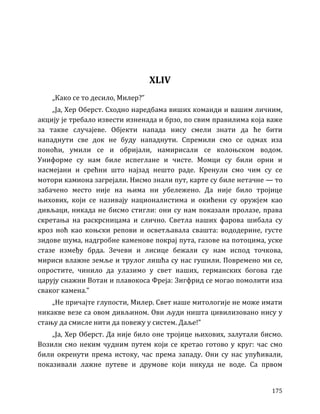 175
XLIV
„Како се то десило, Милер?”
„Ја, Хер Оберст. Сходно наредбама виших команди и вашим личним,
акцију је требало извести изненада и брзо, по свим правилима која важе
за такве случајеве. Објекти напада нису смели знати да ће бити
нападнути све док не буду нападнути. Спремили смо се одмах иза
поноћи, умили се и обријали, намирисали се колоњском водом.
Униформе су нам биле испеглане и чисте. Момци су били орни и
насмејани и срећни што најзад нешто раде. Кренули смо чим су се
мотори камиона загрејали. Нисмо знали пут, карте су биле нетачне — то
забачено место није на њима ни убележено. Да није било тројице
њихових, који се називају националистима и окићени су оружјем као
дивљаци, никада не бисмо стигли: они су нам показали пролазе, права
скретања на раскрсницама и слично. Светла наших фарова шибала су
кроз ноћ као коњски репови и осветљавала свашта: вододерине, густе
зидове шума, надгробне каменове покрај пута, газове на потоцима, уске
стазе између брда. Зечеви и лисице бежали су нам испод точкова,
мириси влажне земље и трулог лишћа су нас гушили. Повремено ми се,
опростите, чинило да улазимо у свет наших, германских богова где
царују снажни Вотан и плавокоса Фреја: Зигфрид се могао помолити иза
сваког камена.”
„Не причајте глупости, Милер. Свет наше митологије не може имати
никакве везе са овом дивљином. Ови људи ништа цивилизовано нису у
стању да смисле нити да повежу у систем. Даље!”
„Ја, Хер Оберст. Да није било оне тројице њихових, залутали бисмо.
Возили смо неким чудним путем који се кретао готово у круг: час смо
били окренути према истоку, час према западу. Они су нас упућивали,
показивали лажне путеве и друмове који никуда не воде. Са првом
 