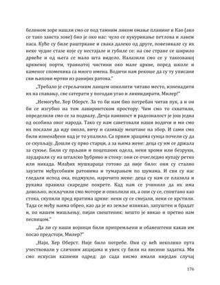 176
белином зоре нашли смо се под тамним ликом омање планине и Као (ако
се тако заиста зове) био је око нас: чуло се кукурикање петлова и лавеж
паса. Куће су биле раштркане и свака далеко од друге, повезивале су их
неке чудне стазе које су нестајале и губиле се: на све стране се ширило
дрвеће и од њега се мало шта видело. Налазили смо се у такозваној
црквеној порти, травнатој чистини око мале цркве, поред школе и
каменог споменика са много имена. Водичи нам рекоше да су ту уписани
сви њихови мртви из ранијих ратова.”
„Требало је стрељачким ланцем опколити читаво место, изненадити
их на спавању, све сатерати у погодан угао и ликвидирати, Милер!”
„Немогуће, Хер Оберст. За то би нам био потребан читав пук, а и он
би се изгубио на том лавиринтском простору. Чим смо то схватили,
определили смо се за подвалу. Дечја наивност и радозналост је још једна
од особина овог народа. Тако су нам саветовали наши водичи и ми смо
их послали да иду около, вичу и сазивају мештане на збор. И сами смо
били изненађени кад је то упалило. Са првим зрацима сунца почели су да
се скупљају. Дошли су прво старци, а за њима жене: деца су им се држала
за сукње. Били су прљави и поцепаних одела, неки хроми или безруки,
заударали су на шталско ђубриво и стоку: они се очигледно купају ретко
или никада. Млађих мушкараца готово да није било: они су стално
заузети међусобним ратовима и тумарањем по шумама. И сви су нас
гледали испод ока, подмукло, нарочито жене: деца су нам се плазила и
рукама правила скаредне покрете. Кад нам се учинило да их има
довољно, искључили смо моторе и опколили их, а они су се, спонтано као
стока, скупили пред вратима цркве: неки су се смејали, неки се крстили.
Тада се међу њима обрео, као да је из земље изникао, запуштен и брадат
и, по нашем мишљењу, пијан свештеник: нешто је викао и претио нам
песницом.”
„Да ли су наши војници били припремљени и обавештени какав им
посао предстоји, Милер?”
„Најн, Хер Оберст. Није било потребе. Они су већ неколико пута
учествовали у сличним акцијама и увек су били на висини задатка. Ми
смо искусан казнени одред: до сада нисмо имали ниједан случај
 