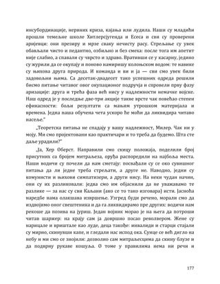 177
инсубординације, нервних криза, кајања или лудила. Наши су младићи
прошли темељне школе Хитлерсјугенда и Есеса и сви су проверени
аријевци: они презиру и мрзе сваку нечисту расу. Стрељање су увек
обављали чисто и педантно, озбиљно и без смеха: после тога им апетит
није слабио, а спавали су чврсто и здраво. Вративши се у касарну, једино
су журили да се окупају и поново намиришу колоњском водом: те навике
су њихова друга природа. И команда и ви и ја — сви смо увек били
задовољни њима. Са десетак-двадесет тако успешних одреда решили
бисмо питање читавог овог окупационог подручја и спровели прву фазу
аризације: друга и трећа фаза већ нису у надлежности немачке војске.
Наш одред је у последње две-три акције такве врсте чак повећао степен
ефикасности: бољи резултати са мањим утрошком материјала и
времена. Једна наша обучена чета ускоро ће моћи да ликвидира читаво
насеље.”
„Теоретска питања не спадају у вашу надлежност, Милер. Чак ни у
моју. Ми смо пројектовани као практичари и то треба да будемо. Шта сте
даље урадили?”
„Ја, Хер Оберст. Направили смо скицу положаја, поделили број
присутних са бројем митраљеза, оруђа распоредили на најбоља места.
Наши водичи су почели да нам сметају: посвађали су се око сувишног
питања да ли једне треба стрељати, а друге не. Наводно, једни су
комунисти и њихови симпатизери, а други нису. На неки чудан начин,
они су их разликовали: једва смо им објаснили да не уважавамо те
разлике — за нас су сви Каљани (ако се то тако изговара) исти. Јасноћа
наредбе нама олакшава извршење. Узгред буди речено, морали смо да
издвојимо оног свештеника и да га ликвидирамо пре других: водичи нам
рекоше да позива на јуриш. Један војник морао је на њега да потроши
читав шаржер: на крају сам ја довршио посао револвером. Жене су
нарицале и вриштале као луде, деца такође: инвалиди и старци стајали
су мирно, скинувши капе, и гледали нас испод ока. Сунце се већ дигло на
небу и ми смо се знојили: дозволио сам митраљесцима да скину блузе и
да подврну рукаве кошуља. О томе у правилима нема ни речи и
 
