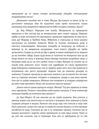 178
предлажем да се такве ствари дозвољавају убудуће непосредним
извршиоцима посла.”
„Напишите посебан акт о томе, Милер. Доставите га мени. Ја ћу га
доставити команди. Они ће одлучити како треба поступати. Свака
иновација која доприноси ефикасности биће сигурно усвојена. Даље!”
„Ја, Хер Оберст. Наредио сам паљбу. Митраљези су прорадили
правилно и без застоја јер су митраљесци цвет нашег одреда. Ниједно
оруђе се није заглавило ни прегрејало: правилно одржавање је наш култ,
наш дуг Фиреру и Трећем Рајху. Међутим, у стрељању је било разних
одступања од основне замисли. Жене су телима заклањале децу и
сметале нишанџијама. Неколико младића је покушало да побегне и
војници су их довршили кундацима: тако нешто убудуће не треба
дозволити. Старци су хтели да уђу у цркву и наши снајперисти су морали
да их посебно гађају. Једна луда жена се залетела на митраљез као да јој
меци ништа не могу и војнику Хансу Бекеру ноктима изгребала лице: у
болници кажу да је од тога добио сепсу и умро. Викали су толико да се
паљба није довољно чула: тешко сам одређивао по слуху правилност
рада појединих извршилаца. Све је трајало дуже него што смо навикли и
потрошили смо доста муниције: морали смо да скинемо резерву са
камиона. У једном тренутку је претила опасност да останемо без метака:
они су страшно жилави, отпорни и подмукли, падају и кад нису мртви.
Али све се добро завршило. Обишао сам поприште и утврдио својеручно
да кико није преживео. Онда сам дозволио кратак предах.”
„Зашто нисте одмах кренули натраг, Милер? Тај део правила је више
него прецизан. Тачност омогућава избегавање грешака. У мом извештају
команди мораћу да поменем ваш пропуст.”
„Ја, Хер Оберст. И сам мислим да ме треба казнити. Као учитељ у
цивилу морао сам знати како се поступа с младима. Али, војници су били
страшно уморни и жедни. Попили смо воду коју смо понели и није нам
било довољно: допустио сам да се користи сеоски бунар и то без провере
загађености воде. Сматрам да сам и ту направио грешку. Спопала нас је
велика поспаност: шарене сенке промицале су нам пред очима. Чини се
да смо сви заспали, чак и стражари. Кад смо се пробудили (и то сви
 