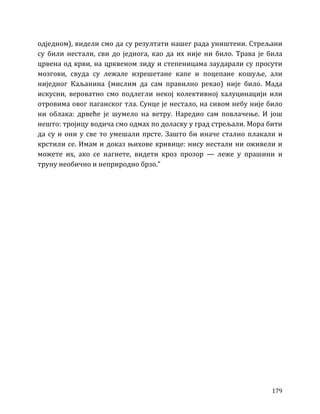 179
одједном), видели смо да су резултати нашег рада уништени. Стрељани
су били нестали, сви до једнога, као да их није ни било. Трава је била
црвена од крви, на црквеном зиду и степеницама заударали су просути
мозгови, свуда су лежале изрешетане капе и поцепане кошуље, али
ниједног Каљанина (мислим да сам правилно рекао) није било. Мада
искусни, вероватно смо подлегли некој колективној халуцинацији или
отровима овог паганског тла. Сунце је нестало, на сивом небу није било
ни облака: дрвеће је шумело на ветру. Наредио сам повлачење. И још
нешто: тројицу водича смо одмах по доласку у град стрељали. Мора бити
да су и они у све то умешали прсте. Зашто би иначе стално плакали и
крстили се. Имам и доказ њихове кривице: нису нестали ни оживели и
можете их, ако се нагнете, видети кроз прозор — леже у прашини и
труну необично и неприродно брзо.”
 