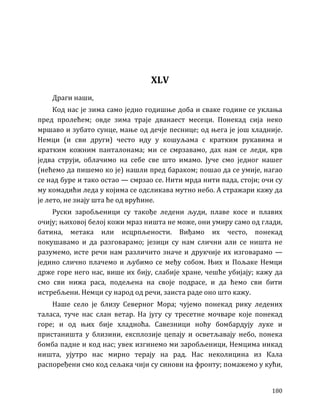 180
XLV
Драги наши,
Код нас је зима само једно годишње доба и сваке године се уклања
пред пролећем; овде зима траје дванаест месеци. Понекад сија неко
мршаво и зубато сунце, мање од дечје песнице; од њега је још хладније.
Немци (и сви други) често иду у кошуљама с кратким рукавима и
кратким кожним панталонама; ми се смрзавамо, дах нам се леди, крв
једва струји, облачимо на себе све што имамо. Јуче смо једног нашег
(нећемо да пишемо ко је) нашли пред бараком; пошао да се умије, нагао
се над буре и тако остао — смрзао се. Нити мрда нити пада, стоји; очи су
му комадићи леда у којима се одсликава мутно небо. А стражари кажу да
је лето, не знају шта ће од врућине.
Руски заробљеници су такође ледени људи, плаве косе и плавих
очију; њиховој белој кожи мраз ништа не може, они умиру само од глади,
батина, метака или исцрпљености. Виђамо их често, понекад
покушавамо и да разговарамо; језици су нам слични али се ништа не
разумемо, исте речи нам различито значе и друкчије их изговарамо —
једино слично плачемо и љубимо се међу собом. Њих и Пољаке Немци
држе горе него нас, више их бију, слабије хране, чешће убијају; кажу да
смо сви нижа раса, подељена на своје подрасе, и да ћемо сви бити
истребљени. Немци су народ од речи, заиста раде оно што кажу.
Наше село је близу Северног Мора; чујемо понекад рику ледених
таласа, туче нас слан ветар. На југу су тресетне мочваре које понекад
горе; и од њих бије хладноћа. Савезници ноћу бомбардују луке и
пристаништа у близини, експлозије цепају и осветљавају небо, понека
бомба падне и код нас; увек изгинемо ми заробљеници, Немцима никад
ништа, ујутро нас мирно терају на рад. Нас неколицина из Кала
распоређени смо код сељака чији су синови на фронту; помажемо у кући,
 