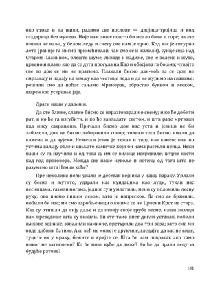 181
око стоке и на њиви, радимо све послове — двојица-тројица и код
газдарица без мужева. Није нам лоше пошто би могло бити и горе; иначе
ништа не ваља, у белом леду и снегу све нам је црно. Код вас је сигурно
лето (раније га нисмо примећивали, чак смо се и жалили), сунце сија над
Старом Планином, блеште шуме, ливаде и падине, све је зелено и жуто,
црвено и плаво као да се дуга просула на Као и обасјала га бојама; чувајте
све то док се ми не вратимо. Плакали бисмо дан-ноћ да се сузе не
смрзавају и падају на земљу као честице леда и да не журимо на спавање;
решили смо да ноћас сањамо Мраморак, обрастао буквом и леском,
шарен као ускршње јаје.
Драги наши у даљини,
Да сте ближе, слатко бисмо се изразговарали о свему; и ко ће добити
рат, и ко ће га изгубити, и ко ће завладати светом, и шта раде мртваци
кад нису сахрањени. Причали бисмо док нас уста и језици не би
заболели, док не бисмо заборавили говор; толико тога бисмо имали да
кажемо и да чујемо. Немачки језик је тежак и тврд као камен; они по
устима ваљају обле и шиљате камичке који би нама расекли непца. Неки
наши су га научили и од тога су им се вилице искривиле; штрче кости
кад год проговоре. Можда све наше невоље и потичу од тога што не
разумемо шта Немци хоће?
Пре неколико ноћи упало је десетак војника у нашу бараку. Урлали
су бесно и љутито, ударали нас кундацима као луди, тукли нас
песницама, газили ногама, једног су и умлатили, мени су поломили десну
руку; ово писмо пишем левом, зато је напрескок. Да смо се бранили,
побили би нас; ми смо заробљеници о којима се ни Црвени Крст не стара.
Кад су отишли да пију даље и да певају своје грубе песме, наши зналци
нам преведоше шта су викали. Ви сте тамо опет дигли устанак, побили
њихове војнике, запалили камионе, претурили два-три воза; зато смо ми
овде добили батине. Ако већ не можете друкчије, гледајте да вас не виде,
туците их у мраку, бежите и кријте се. Шта ће нам повратак ако тамо
никог не затекнемо? Ко ће нове куће да диже? Ко ће да прави децу за
будуће ратове?
 