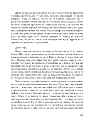 182
Данас су донели једнога који је био побегао и стигао до тресетних
мочвара; кренуо ваљда у наш крај, напамет, управљајући се према
северном сунцу за леђима. Стигли су га немачки ухрањени пси и
растргали зубима; морали смо да га састављамо изнова и да га, затим,
великим ексерима прибијемо на врата наше бараке, али изнутра. Он
тамо виси (крвав, смрзнут и нагорео) као опомена свима нама; оно једно
око, случајно му постављено уместо носа, посматра нас укочено и строго.
Да има лица, усана, чела и ушију, можда би нас и уплашио; овако на њему
(ипак је наше горе лист) гасимо цигарете и каткад га рођачки
запишавамо. Не уме чак ни да нам одговори како му је; журећи да га
скрпимо, негде смо му затурили језик.
Драги моји,
Немац коме сам додељен има жену и кћерку, син му је на руском
фронту. Кад год ме удари, помислим да није можда негде код нас и да су
наши неопрезно припуцали на њега. Жена и кћерка му нису лоше као
друге Немице; дају ми отпатке (оне који остану од пса), ретко ме бију,
једном су ме чак и у предсобље пустиле. Плаве су и беле, очи су им као
висибабе; док се ја умотавам у крпе и дрхтим, оне по дворишту иду
полуголе, севају босим ногама. Кад сам им завирио међу те ноге, ништа
нисам видео; носе беле гаћице. На рукама немају жуљеве; наше жене у то
сигурно неће поверовати. Знам како се зову, али нећу да им се обратим
по имену; човек или жена без имена (бар код нас) гори су од паса.
Немачке очи су друкчије од наших; они не виде оно што ми видимо
као што ми можда не видимо оно што они виде. Где је нама тама, њима је
светлост, где се њима смркава, нама сија сунце. Куће су им лепе и велике,
а прозори мали; унутра је све чисто као у апотеци, изрибано и сјајно,
осећају се јод и други болнички мириси — код нас таквих кућа нема ни у
граду. Штале су им чистије од наших гостинских соба, а краве крупне и
дају много млека; једино што га ми не можемо пити — осећа се на нешто
неодређено опасно. Увече облаче посебна одела за спавање. Не знам да
ли су им бар снови слични нашима? И у тим кућама нема нигде тањира
са храном за претке и кућне духове, њихови мртви их изгледа не обилазе
 