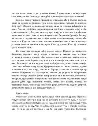 183
као нас наши; чини се да су заувек мртви. А можда они и немају други
свет, можда живе само овде; умирући, прекидају сваку везу са живима?
Док сам радио у штали, пришла ми је газдина кћер, толико чиста да
више ни на шта не мирише. Није ме ни погледала, гадљиво је пружила
белу руку, оборила ме на сламу; чинило ми се да је много већа и јача од
мене. Рамена су јој била широка и ратничка. Онда је позвала мајку и обе
су селе на мене; зубе су ми зариле у врат и груди и пиле ми крв. Дугачке
плаве косе падале су ми на лице и гушиле ме; бедра и међуножја били су
им ледени и тврди као камен, а дојке тешке и високо подигнуте као да ће
полетети. Кад сам се освестио, лежао сам између крава и нисам могао да
устанем; био сам немоћан и без крви. Како ћу устати? Како ћу се овакав
сутра вратити кући?
Из тресетних мочвара ноћу излазе наказе. Крупне су, плавокосе,
блештаво страшне, имају копља и мачеве у рукама, носе металне
штитове и панцир кошуље, због оклопа личе на машине; лако пролазе
кроз зидове наше бараке, лају као пси и нападају нас, ваде нам срца и
очи. Летимице смо им видели лица, избријана и сурових плавих очију;
таква иста виђамо дању у селу. Ујутро мислимо да смо их сањали; једино
што неки наш, слеп и луд, тумара по бараци, запомаже и главом лупа у
зидове. Пријавимо га стражарима, кажемо да је умро и заборавимо;
питамо се ко је следећи. Јужни ветар доноси дим из мочвара, осећа се на
изгорело људско месо и на усијано гвожђе које цвили под чекићем; негде
дубоко доле кују подземни ковачи, праве оне наказе, никада не
прекидају посао. Они имају пакао при руци, користе га кад им устреба.
Шта ће бити са нама ако завладају светом?
Драги наши,
Фронт нам је све ближи. Артиљерија грми, авиони урлају, сирене за
узбуну парају нам уши; код нас се ратовало без све те буке. У плавим
немачким очима примећујемо неки чудан и грозничав сјај; можда страх,
можда жељу за смрћу. Чак су заборавили да нас туку и убијају, понекад
нам се чини да им сметамо и да би нас радо уклонили. Последњи
 