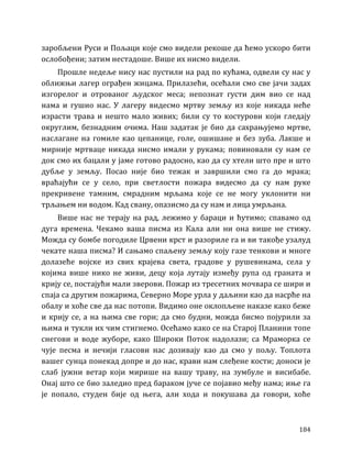 184
заробљени Руси и Пољаци које смо видели рекоше да ћемо ускоро бити
ослобођени; затим нестадоше. Више их нисмо видели.
Прошле недеље нису нас пустили на рад по кућама, одвели су нас у
оближњи лагер ограђен жицама. Прилазећи, осећали смо све јачи задах
изгорелог и отрованог људског меса; непознат густи дим вио се над
нама и гушио нас. У лагеру видесмо мртву земљу из које никада неће
израсти трава и нешто мало живих; били су то костурови који гледају
округлим, безнадним очима. Наш задатак је био да сахрањујемо мртве,
наслагане на гомиле као цепанице, голе, ошишане и без зуба. Лакше и
мирније мртваце никада нисмо имали у рукама; повиновали су нам се
док смо их бацали у јаме готово радосно, као да су хтели што пре и што
дубље у земљу. Посао није био тежак и завршили смо га до мрака;
враћајући се у село, при светлости пожара видесмо да су нам руке
прекривене тамним, смрадним мрљама које се не могу уклонити ни
трљањем ни водом. Кад свану, опазисмо да су нам и лица умрљана.
Више нас не терају на рад, лежимо у бараци и ћутимо; спавамо од
дуга времена. Чекамо ваша писма из Кала али ни она више не стижу.
Можда су бомбе погодиле Црвени крст и разориле га и ви такође узалуд
чекате наша писма? И сањамо спаљену земљу коју газе тенкови и многе
долазеће војске из свих крајева света, градове у рушевинама, села у
којима више нико не живи, децу која лутају између рупа од граната и
крију се, постајући мали зверови. Пожар из тресетних мочвара се шири и
спаја са другим пожарима, Северно Море урла у даљини као да насрће на
обалу и хоће све да нас потопи. Видимо оне оклопљене наказе како беже
и крију се, а на њима све гори; да смо будни, можда бисмо појурили за
њима и тукли их чим стигнемо. Осећамо како се на Старој Планини топе
снегови и воде жуборе, како Широки Поток надолази; са Мраморка се
чује песма и нечији гласови нас дозивају као да смо у пољу. Топлота
вашег сунца понекад допре и до нас, крави нам слеђене кости; доноси је
слаб јужни ветар који мирише на вашу траву, на зумбуле и висибабе.
Онај што се био заледио пред бараком јуче се појавио међу нама; иње га
је попало, студен бије од њега, али хода и покушава да говори, хоће
 