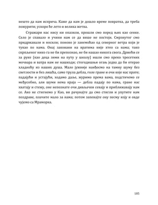 185
нешто да нам исприча. Каже да нам је дошло време повратка, да треба
пожурити; ускоро ће лето и велика жетва.
Стражари нас нису ни опазили, прошли смо поред њих као сенке.
Село је спавало и учини нам се да више не постоји. Смрзнутог смо
придржавали и носили; поново је занемоћао од северног ветра који је
тукао по нама. Онај заковани на вратима није хтео са нама; тако
скрпљеног нико га не би препознао, не би нашао никога свога. Држећи се
за руке (као деца зими на путу у школу) ишли смо преко тресетних
мочвара и ватра нам не нашкоди; стогодишњи огањ једва да би отерао
хладноћу из наших душа. Мало јужније наиђосмо на тамну шуму без
светлости и без лишћа, само трула дебла, голе гране и очи које нас прате;
падајући и устајући, ходамо даље, журимо према вама, подстичемо се
међусобно, али шуми нема краја — дебла падају по нама, гране нас
хватају и стежу, оне непознате очи дивљачки севају и приближавају нам
се. Ако не стигнемо у Као, ви рачунајте да смо стигли и упутите нам
поздраве, плачите мало за нама; потом запевајте ону песму коју и овде
чујемо са Мраморка.
 