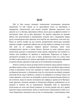 186
XLVI
Пут је био каљав, искидан тенковским гусеницама, раскопан
гранатама. Са обе стране су се простирала поља са пшеницом и
кукурузом, тамнозелена под косим сунцем. Димови удаљених села
дизали су се у бистра, пространа небеса; мало даље од фронта живот се
настављао тамо где је био прекинут. На кратко повучени из ровова
(били смо десетковани и унакажени), лежали смо у јендецима поред
пута и посматрали како пролази чета која ће нас заменити, а ми опет њу.
Били су нешто млађи од нас (значи, регрутовани месец-два касније),
крупни и једри и румених образа као да иду право са ливада и од стоке;
око њих су се ширили мириси дивљег босиљка, сувог сена
пошкропљеног росом и свеже балеге. Носили су нова сукнена одела
(наша беху прљава и поцепана) и нове пушке, вероватно тек скинуте са
тавана или извађене из трапова и подмазане. Корачали су бодро и
детињасто (старци су им, као и нама, испричали како се у рату могу
истаћи и прославити се), помало презајући од строгих команди официра
и наших упалих, крвавих очију које су их нетремице посматрале.
Нешто у мени је знало да мора нешто учинити; пред нашим очима се
догађала прича која се и раније морала много пута догађати пред нашим
очима и дедовима. Устао сам, извадио из торбе погачу коју сам испекао
од брашна купљеног у оближњем селу (то сам научио од мајке), извадио
нож који ми је, кад је требало, служио и за одбрану и за напад. Секао сам
танке кришке, а ове опет на комадиће и делио их пролазницима (били су
ми познати, мада их нисам познавао) као нафору у цркви уочи Васкрса;
моји другови, сваљени умором и бесмислом убијања, добацивали су из
јендека и помало ми се подсмевали. Младићи који су пролазили
(очигледно из села око Кала) узимали су погачу редом као да у цркви
пролазе поред свештеника; неки су полугласно захваљивали, неки су се
само бојажљиво смешкали као да ми се извињавају, а неколицина саже
 