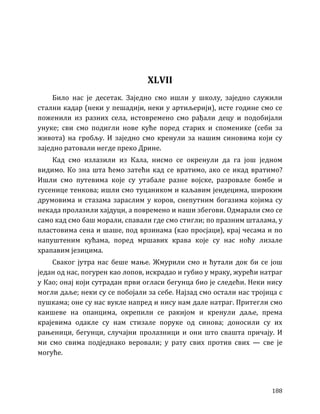 188
XLVII
Било нас је десетак. Заједно смо ишли у школу, заједно служили
стални кадар (неки у пешадији, неки у артиљерији), исте године смо се
поженили из разних села, истовремено смо рађали децу и подобијали
унуке; сви смо подигли нове куће поред старих и споменике (себи за
живота) на гробљу. И заједно смо кренули за нашим синовима који су
заједно ратовали негде преко Дрине.
Кад смо излазили из Кала, нисмо се окренули да га још једном
видимо. Ко зна шта ћемо затећи кад се вратимо, ако се икад вратимо?
Ишли смо путевима које су утабале разне војске, разровале бомбе и
гусенице тенкова; ишли смо туцаником и каљавим јендецима, широким
друмовима и стазама зараслим у коров, снепутним богазима којима су
некада пролазили хајдуци, а повремено и наши збегови. Одмарали смо се
само кад смо баш морали, спавали где смо стигли; по празним шталама, у
пластовима сена и шаше, под врзинама (као просјаци), крај чесама и по
напуштеним кућама, поред мршавих крава које су нас ноћу лизале
храпавим језицима.
Сваког јутра нас беше мање. Жмурили смо и ћутали док би се још
један од нас, погурен као лопов, искрадао и губио у мраку, журећи натраг
у Као; онај који сутрадан први огласи бегунца био је следећи. Неки нису
могли даље; неки су се побојали за себе. Најзад смо остали нас тројица с
пушкама; оне су нас вукле напред и нису нам дале натраг. Притегли смо
каишеве на опанцима, окрепили се ракијом и кренули даље, према
крајевима одакле су нам стизале поруке од синова; доносили су их
рањеници, бегунци, случајни пролазници и они што свашта причају. И
ми смо свима подједнако веровали; у рату свих против свих — све је
могуће.
 
