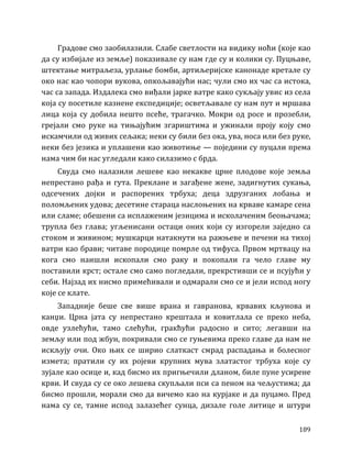 189
Градове смо заобилазили. Слабе светлости на видику ноћи (које као
да су избијале из земље) показивале су нам где су и колики су. Пуцњаве,
штектање митраљеза, урлање бомби, артиљеријске канонаде кретале су
око нас као чопори вукова, опкољавајући нас; чули смо их час са истока,
час са запада. Издалека смо виђали јарке ватре како сукљају увис из села
која су посетиле казнене експедиције; осветљавале су нам пут и мршава
лица која су добила нешто псеће, трагачко. Мокри од росе и прозебли,
грејали смо руке на тињајућим згариштима и ужинали проју коју смо
искамчили од живих сељака; неки су били без ока, ува, носа или без руке,
неки без језика и уплашени као животиње — поједини су пуцали према
нама чим би нас угледали како силазимо с брда.
Свуда смо налазили лешеве као некакве црне плодове које земља
непрестано рађа и гута. Преклане и загађене жене, задигнутих сукања,
одсечених дојки и распорених трбуха; деца здрузганих лобања и
поломљених удова; десетине стараца наслоњених на крваве камаре сена
или сламе; обешени са исплаженим језицима и исколаченим беоњачама;
трупла без глава; угљенисани остаци оних који су изгорели заједно са
стоком и живином; мушкарци натакнути на ражњеве и печени на тихој
ватри као брави; читаве породице помрле од тифуса. Првом мртвацу на
кога смо наишли ископали смо раку и покопали га чело главе му
поставили крст; остале смо само погледали, прекрстивши се и псујући у
себи. Најзад их нисмо примећивали и одмарали смо се и јели испод ногу
које се клате.
Западније беше све више врана и гавранова, крвавих кљунова и
канџи. Црна јата су непрестано крештала и ковитлала се преко неба,
овде узлећући, тамо слећући, гракћући радосно и сито; легавши на
земљу или под жбун, покривали смо се гуњевима преко главе да нам не
искљују очи. Око њих се ширио слаткаст смрад распадања и болесног
измета; пратили су их ројеви крупних мува златастог трбуха које су
зујале као осице и, кад бисмо их пригњечили дланом, биле пуне усирене
крви. И свуда су се око лешева скупљали пси са пеном на чељустима; да
бисмо прошли, морали смо да вичемо као на курјаке и да пуцамо. Пред
нама су се, тамне испод залазећег сунца, дизале голе литице и штури
 