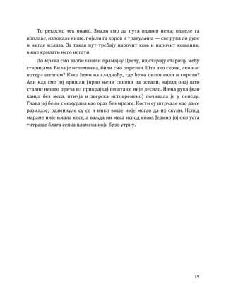 19
То рекосмо тек онако. Знали смо да пута одавно нема; однеле га
поплаве, излокале кише, појели га коров и травуљина — све рупа до рупе
и нигде излаза. За такав пут требају нарочит коњ и нарочит коњаник,
више крилати него ногати.
До мрака смо заобилазили прамајку Цвету, најстарију старицу међу
старицама. Била је непомична, били смо опрезни. Шта ако скочи, ако нас
потера штапом? Како ћемо на хладноћу, где ћемо овако голи и сироти?
Али кад смо јој пришли (прво њени синови па остали, најзад онај што
стално нешто прича из прикрајка) ништа се није десило. Њена рука (као
канџа без меса, птичја и зверска истовремено) почивала је у пепелу.
Глава јој беше смежурана као орах без мрезге. Кости су штрчале као да се
разилазе; разминуле су се и нико више није могао да их скупи. Испод
мараме није имала косе, а ваљда ни меса испод коже. Једино јој око уста
титраше блага сенка пламена који брзо утрну.
 