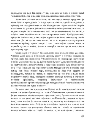 190
камењари; иза њих (причали су нам они који су били у првом рату)
чекала нас је бесна, вировита река, хладна и зелена као змијски отров.
Исцепаних опанака, сишли смо низ последњу падину; пред нама је
била бучна и брза Дрина. Са ње је тукла влажна хладноћа као да смо у
процепу где се задржао зимски лед. Моји другови су јели погаче из торби
и заливали их ракијом, ја сам се заложио киселим трњинама и напио се
воде са извора; све што сам понео хтео сам да однесем сину. Легли смо у
жбуње, сваки за себе — нисмо се чак ни упитали зашто. Пробудио сам се,
сунце ми је блештало у очи; мојих другова није било тамо где су синоћ
полегали. Да сам дигао главу, могао сам да их видим како се уморно и
поражено враћају преко оштрих стена, остављајући крваве нокте и
парчиће сукна за собом, можда и плачући; њихов пут се скотурио и
претворио у круг.
Сакрио сам се у жбуњу; био сам ловац кога је свако могао уловити.
Читавог дана река је проносила цркнуту стоку и мртваце надувених
трбуха, често без глава; жене су биле крупније од мушкараца, надувеније
и више унакажене као да су дуже и теже мучене. Сунце је пржило, споро
се крећући према заласку. Ветар је повремено доносио буку далеке битке
која је час јењавала, час се распламсавала. Можда сам чуо и гранате које
гађају мог сина? Високо горе, невидљиви за моје очи, брујали су
бомбардери, летећи на исток. И вероватно су све очи у Калу биле
подигнуте према небу, очекујући силазак светаца, ватрену и страшну
поворку арханђела, окружену светлошћу и експлозијама
противавионске артиљерије из града. Можда ће сићи међу нас и спасти
нас двоструког зла, туђег и нашег?
Не знам како сам прешао реку. Можда ме је неко превезао, можда
сам се тек онако обрео на другој страни? Ломио сам се преко камењара и
јаруга, шуљао се низ вододерине, прескакао јаме у брдима, али сам ишао
напред — оца може зауставити једино син. Низине беху попаљене, црне
као угарци на које је падала киша, и заударале су на мокар пепео, на
испечено људско месо. Стојећи на превојима, скривен иза дрвета или
камена, гледао сам раштркане збегове како се тискају на заравнима
испред пећина, како се трзају од сваког шума или пуцња у даљини.
 