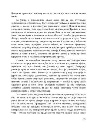 191
Нисам им прилазио; они нису знали ко сам, а ни ја ништа нисам знао о
њима.
Од умора и једноличних мисли занео сам се као пустињак;
заборавио бих себе на једном брду, скривеног у жбуњу, а нашао бих се на
другом — седим и преповезујем распаднуте опанке. Велики комади
времена нестајали су ми пред очима; било ми је свеједно. Требало је само
да корачам, да застанем једино кад морам. Ноге су ми постале путничке,
ходао сам све брже и полетније — као да ћу већ следећег јутра видети
Лазара, изљубити се с њим и мало отплакати од радости и туге. Газио
сам лако, табанима који су се скрутили у копита. У води извора виђао сам
своје ново лице; испијено, упалих образа, са шиљатом брадицом,
избацило је губицу напред и оголило предње зубе, преобразивши се у
нешто прадедовско, поставши готово јарчије. Каткад сам чуо мекетање
(могло је бити и моје), извучено из дубине груди; у њему су били
удружени жеља и молба и блага родитељска претња.
И сањао сам даноноћно, отворених очију; живе слике су непрекидно
промицале испред мене, мешајући се са пределом и сунчевим сјајем,
жуборећи као вода. Видео сам (јасније од свега другог) бескрајну
равницу, црну од кише и отопљених снегова; била је тужна и бескрајна,
трома као трудна жена. Војске су се сукобљавале у њој, пешадија је
јуришала, артиљерија дејствовала, тенкови су пузили као оклопљене
бубе; превијалишта беху пуна рањеника, операциони столови и бели
мантили лекара и болничарки су поцрвенели — неко је на хрпу бацао
одсечене руке и ноге. Душе умирућих узлетеле су као голубице,
лепећући слабим крилима. И све то беше ковитлац; често нисам
разазнавао шта је шта и чему припада.
Оставивши јарца негде на брдима, сишао сам у равницу; тамо доле
био сам више ован, руна олињалог од година, који тражи своје залутало
јагње. Ишао сам према северу: отуд је грмела и хујала битка као олуја
која се приближава. Придружио сам се чети мршавих, наоружаних
младића који су певајући марширали путем, сви налик мом сину;
поздрављао сам их, раширених руку, грлио њихова млада, коштуњава
тела — сузе су ми текле низ браду као крв радости, никако нисам могао
 