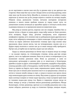 192
да их зауставим и нисам знао шта ћу са рукама које су ми дрхтале као
старачке. Нико није био чуо за мог Лазара нити за његову јединицу, нико
није знао где би могао бити. Шалећи се, позвали су ме да пођем с њима;
корачали су весело као да ће ускоро играти и певати на нечијој свадби.
Убијени коњи, разваљени топови, метални костурови изгорелих
камиона и многи свежи гробови лежали су поред нашег пута; по
уништеним селима почињало је пролећно орање и отегнута песма жена
и девојака мешала се са промуклом виком из војничких грла.
Мој умор је поново растао, корачао сам све спорије. Заноћио бих са
једном четом, а будио се усред друге, мада међу њима не беше разлике;
иста испијена, бодра лица, дечачки поверљива, исто шаренило
униформи и оружја, исте лозинке које су добацивали једни другима као у
игри, исти забринути командири и строги комесари. И једне вечери сам
стигао на перон забачене железничке станице кроз коју возови нису
пролазили. Даље нисам могао, чак ни четвороношке; свалио сам се у
бурјан поред колосека и заспао као да се више никада нећу пробудити.
Ујутро сам, устајући као из мртвих, видео где сам забасао.
Свуда су лежали рањеници из битке која се водила негде на северу
— на шљаци перона, на степеницама станице, испод два-три штура
дрвета, чак и на зарђалим шинама. Било их је много и непрекидно су на
воловским колима довозили нове. Неки су долазили и сами из
грмљавине артиљерије и димова који су се ковитлали у безветрици,
држећи се једни за друге, поштапајући се пушкама, падајући и бауљајући,
понекад јаучући слабо и безнадежно, чешће ћутећи и шкргућући зубима;
били су гарави од барута, жуте коже, окрвављених првих завоја. Перон
беше пун али се некако увек налазило место и за придошлице; лежали су
потом и чекали помоћ, можда и смрт, а сунце је палило као врела смола
коју немилосрдна рука полива по свему. Над њима су рујали густи ројеви
мува златица и ширио се тежак задах труљења, гноја и усирене крви који
се таложио педаљ-два изнад тла. Врана и гавранова зачудо нигде не
беше; можда су негде у близини имали раскошнија разбојишта. Младе
болничарке, готово девојчице, кретале су се између рањеника као у сну,
малне лебделе; доносиле су воду са станичног бунара, запајале жедне,
 