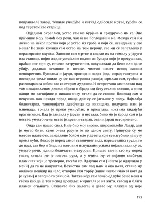 193
поправљале завоје, тешиле умируће и каткад односиле мртве, гурећи се
под теретом као старице.
Одједном окрепљен, устао сам из бурјана и придружио им се. Оне
примише моју помоћ без речи, чак и не погледавши ме. Можда сам им
личио на неког претка који је устао из гроба и који се, невидљив, у све
меша? Не знам колико сам остао на том перону, све ми се запетљало у
неразмрсиво клупко. Односио сам мртве и слагао их на гомилу у јаруги
иза станице, појио жедне устајалом водом из бунара који је пресушивао,
враћао оне који су, гоњени ватруштином, покушавали да беже или да се
убију, додавао штапове и штаке, чистио измет испод сасвим
непокретних. Бунцања и јауци, хропци и задах јода, смрад гангрена и
последње жеље опили су ме као отровна ракија; мрмљао сам, гунђао и
разговарао са собом као са старим лудаком. И непрестано сам плакао над
том искасапљеном децом; образи и брада ми беху стално влажни, а очни
капци ми загнојише и никако нису хтели да се склопе. Понекад сам и
певушио, као некада поред оваца док су се јагњиле у пољу. Најмлађа
болничарка, танковијаста девојчица са кикицама, полудела нам је
изненада; трчала је преко умирућих и вриштала, ноктима кидајући
вратне жиле. Кад је замакла у јарузи и нестала, било ми је као да сам и ја
нестао; уместо мене, остао је древни старац, ован и јарац истовремено.
Онда сам нашао сина. Није био мој високи, широкоплећи Лазар, али
је могао бити; семе очева расуто је по целом свету. Привукле су ме
његове плаве очи, замагљене болом као у детета које се изгубило на путу
према кући. Лежао је поред самог станичног зида, изрешетаних груди, го
до паса, сав бео и блед; на његовим испуцалим уснама појављивали су се,
уместо речи, једино беличасти мехурови. Пришао сам и сео му поред
главе; стисла ме је његова рука, а у очима му се појавио слабачак
пламичак који је треперио, гасећи се. Одлучио сам (нешто је одлучило у
мени) да га не напуштам. Почистио сам под њим и око њега, ставио му
овлажен пешкир на чело; отворио сам торбу (више нисам имао за кога да
је чувам) и запојио га ракијом. Погача коју сам понео од куће беше мека и
свежа као да је тек испод црепуље; мирисала је на жито, квасац и благи
пламен огњишта. Сажвакао бих залогај и давао му, влажан од моје
 