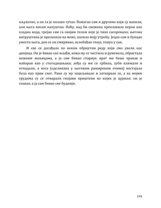 194
пљувачке, а он га је полако гутао. Помагао сам и другима који су вапили,
али њега нисам напуштао. Ноћу, кад би свежина преплавила перон као
хладна вода, грејао сам га својим телом које је тихо сагоревало; његова
ватруштина је прелазила на мене, палила моју утробу. Јецао сам и бунцао
уместо њега, док се он смиривао, ослобађао гноја, тонуо у сан.
И све се догађало по неком обрнутом реду који смо увели нас
двојица. Он је бивао све млађи, кожа му се чистила и руменела, обрастала
нежним маљицама, а ја сам бивао старији; врат ми беше храпав и
наборан као у стогодишњака; леђа су ми се грбила, зуби климали и
отпадали, а коса (одсликана у његовим раширеним очима) постајала
бела као први снег. Ране су му зацељивале и затварале се, а на мојим
грудима су се отварали гнојави приштеви из којих је цурило; он је
спавао, а ја сам бивао све буднији.
 