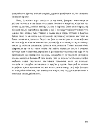 196
расцветалом дрвећу висила су црева, удови и униформе, полен се мешао
са нашом крвљу.
Бела, блистава зора одвајала се од ноћи, јутарња измаглица се
дизала са земље и све беше замагљено, поспано и мирисно. Скривен иза
штале од цигала, лежећи између Силаћа и Первиза (тако смо се грејали),
био сам рањен парчићима гранате у кук и плећку; ту гранату нисам чуо,
једино сам осетио тупе ударце и задах своје крви, отужан и бљутав.
Бубне опне су ми прсле од експлозије, звукови су нестали; светлост се
беше смањила и удаљила. Видео сам (као да посматрам из даљине) како
ме стављају на носила, носе некуда, превијају и затим спуштају на земљу;
около су лежали рањеници, јаукали или умирали. Танки ножеви бола
устремили су се на мене, секли ми удове, сврдлали жиле и утробу;
потонуо сам у ковитлац страшних и раскошних боја пролећа које су ме
притискале као надгробно камење, мешајући се са ужасним мирисима
земље, ваздуха и барута. И тада видех (као на иконостасу) ликове мојих
укућана, глава окружених светачким ореолима, како ми прилазе,
плачући и грцајући, песницама се тукући у груди. Коњ риђ и велики
јездијаше преко рушевина као меснати крвави ветар; онај који је седео
на њему беше безглав, али имадијаше моју главу под десном мишком и
климаше се као да ће пасти.
 