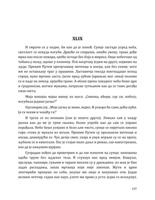 197
XLIX
И смрачи се у подне, би као да је поноћ. Сунце застаде усред неба,
светлост се некуда изгуби. Дрвеће се спаруши, лишће увену, трава дође
мрка као после пожара, цвеће остаде без боја и мириса. Овце побегоше од
чобана у пољу, одоше у планину. Пси насртаху једни на друге, највише на
људе. Преким Путем протрчаваху жетеоци и косци, али без сенки; ноге
им не остављаху траг у прашини. Ластавичја гнезда поотпадаше испод
стреја, пуна мртвих ласта. Јасен пред кућом (вршњак мог сина) поломи
се и паде на земљу, кршећи гране. А облак преко западног неба беше црн
и градоносан, исечен муњама, потресан тутњавом као да се тамо догађа
смак света.
Моја покојна мајка викну из њега: „Симона, кћери, где си, побогу,
изгубила једино јагње?”
Одговорих јој: „Моје јагње је живо, мајко. И ускоро ће само доћи кући.
Ја га чекам и чекаћу га!”
И тргох се из незнани (сан је нешто друго). Лежала сам у хладу
јасена као да ме је гром свалио, болне утробе као да сам се управо
порађала. Небо беше усијано и бело али чисто, сунце се окретало високо
горе, стока је мукала из штале. Преким Путем су пролазили жетеоци и
косци, довикујући се. Чух дечји смех: снаја и унук играли су се на прагу,
љубили се и кикотали. Пас је стајао мало даље и режао, сав накострешен,
као да је нањушио курјаке.
Сутрадан пођох да проветрим и да све изнесем на сунце; неношена
одећа труне без људског тела. И стукнух као пред змијом. Кошуље,
прслуци, чакшире, гуњеви и чарапе висили су у дроњцима: из њих је био
задах распадања, запах мртваца који није закопан. Жути и црни
лептирићи прхнуше по соби, засуше ми лице и напунише очи. Један
велики лептир, гадан као паук, улете ми право у уста: једва га испљунух.
 