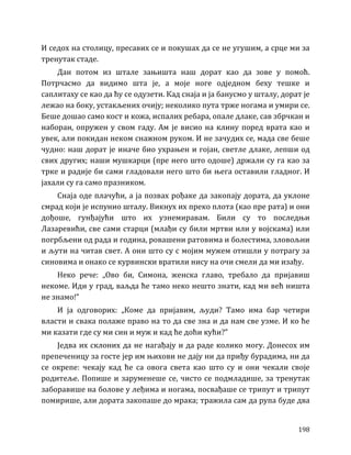 198
И седох на столицу, пресавих се и покушах да се не угушим, а срце ми за
тренутак стаде.
Дан потом из штале зањишта наш дорат као да зове у помоћ.
Потрчасмо да видимо шта је, а моје ноге одједном беху тешке и
саплитаху се као да ћу се одузети. Кад снаја и ја банусмо у шталу, дорат је
лежао на боку, устакљених очију; неколико пута трже ногама и умири се.
Беше дошао само кост и кожа, испалих ребара, опале длаке, сав збрчкан и
наборан, опружен у свом гаду. Ам је висио на клину поред врата као и
увек, али покидан неком снажном руком. И не зачудих се, мада све беше
чудно: наш дорат је иначе био ухрањен и гојан, светле длаке, лепши од
свих других; наши мушкарци (пре него што одоше) држали су га као за
трке и радије би сами гладовали него што би њега оставили гладног. И
јахали су га само празником.
Снаја оде плачући, а ја позвах рођаке да закопају дората, да уклоне
смрад који је испунио шталу. Викнух их преко плота (као пре рата) и они
дођоше, гунђајући што их узнемиравам. Били су то последњи
Лазаревићи, све сами старци (млађи су били мртви или у војскама) или
погрбљени од рада и година, ровашени ратовима и болестима, зловољни
и љути на читав свет. А они што су с мојим мужем отишли у потрагу за
синовима и онако се курвински вратили нису на очи смели да ми изађу.
Неко рече: „Ово би, Симона, женска главо, требало да пријавиш
некоме. Иди у град, ваљда ће тамо неко нешто знати, кад ми већ ништа
не знамо!”
И ја одговорих: „Коме да пријавим, људи? Тамо има бар четири
власти и свака полаже право на то да све зна и да нам све узме. И ко ће
ми казати где су ми син и муж и кад ће доћи кући?”
Једва их склоних да не нагађају и да раде колико могу. Донесох им
препеченицу за госте јер им њихови не дају ни да приђу бурадима, ни да
се окрепе: чекају кад ће са овога света као што су и они чекали своје
родитеље. Попише и заруменеше се, чисто се подмладише, за тренутак
заборавише на болове у леђима и ногама, посвађаше се трипут и трипут
помирише, али дората закопаше до мрака; тражила сам да рупа буде два
 