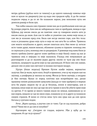 199
метра дубока (дубља него за човека) и да одозго наваљају камење које
нам се вукло по дворишту још од када смо градили кућу. А да би лакше
поднели смрад и да се не би плашили заразе, још неколико пута им
донесох ракију и бели лук.
Тих ноћи сањала сам страшне снове као да се разбољевам или као да
ћу ускоро умрети. Али сам их заборављала чим се пробудим, можда и пре
буђења, јер нисам смела да их памтим: они су говорили нешто што ја
нисам смела да знам. Али сан те ноћи се упамтио сам, мимо моје воље, и
сам ми је излазио пред очи. Била сам негде високо горе, али без тела:
гола и уплашена душа која лута и која не зна шта ће са собом. Тражила
сам нешто изгубљено и драго, нисам схватала шта. Око мене су летеле
исте такве душе, махом женске, обливене сузама и страхом: понекад смо
се скупљале у јата, понекад смо се раздвајале. У равници под нама било је
много гробова (ничег другог осим гробова и није било): свака од нас је
тражила свој и ниједна га није налазила. Узалуд смо покушавале да
разговарамо и да се жалимо једна другој: нисмо се чуле јер смо биле
онемеле, загрцнуте од речи које су нас распињале. И биле смо све лакше,
дизале смо се увис као светлост и полако постајале ваздух.
Ујутро (беше недеља) Преким Путем наиђе војник, вероватно
залутао. Био је мали, жуте косе, безуб и кривоног, очи су му играле као на
зејтину, а униформа је висила на њему. Могао је бити свачији, а сигурно
је био ничији. Вукао се поред плотова као испребијани пас, дизао
прашину неким разваљеним цокулама (ваљда се тако храбрио) и меркао
шта би украо; видело му се да је бегунац, лопов и ништарија, али и
кукавац сињи који не зна где иде ни шта тражи и кога ће убити први који
га сретне. У то време је много таквих ишло по земљи, намножили су се
као коров, ницали су где их ниси сејао, плашили су се и друге су плашили
својим страхом. И мени се стегла нека туга око срца као да сам срела
богаља у сунчано подне.
Рече: „Идем одонуд, а упутио сам се тамо. Где се сад налазим, добра
жено? Чини ми се да сам се изгубио!”
Одговорих му: „Сигурно си гладан, војниче. Уђи у кућу да те
нахраним. И где ти је пушка?”
 