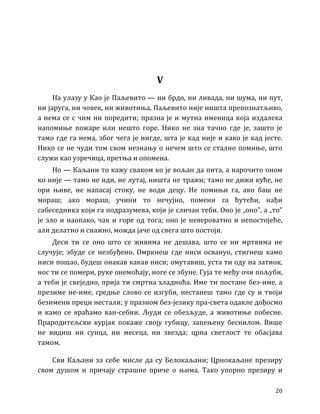 20
V
На улазу у Као је Паљевито — ни брдо, ни ливада, ни шума, ни пут,
ни јаруга, ни човек, ни животиња, Паљевито није ништа препознатљиво,
а нема се с чим ни поредити; празна је и мутна именица која издалека
напомиње пожаре или нешто горе. Нико не зна тачно где је, зашто је
тамо где га нема, због чега је нигде, шта је кад није и како је кад јесте.
Нико се не чуди том свом незнању о нечем што се стално помиње, што
служи као узречица, претња и опомена.
Но — Каљани то кажу сваком ко је вољан да пита, а нарочито оном
ко није — тамо не иди, не лутај, ништа не тражи; тамо не дижи куће, не
ори њиве, не напасај стоку, не води децу. Не помињи га, ако баш не
мораш; ако мораш, учини то нечујно, помени га ћутећи, нађи
сабеседника који га подразумева, који је сличан теби. Оно је „оно”, а „то”
је зло и наопако, чак и горе од тога; оно је невероватно и непостојеће,
али делатно и снажно, можда јаче од свега што постоји.
Деси ти се оно што се живима не дешава, што се ни мртвима не
случује; збуде се незбуђено. Омркнеш где ниси освануо, стигнеш камо
ниси пошао, будеш онакав какав ниси; омутавиш, уста ти оду на затиок,
нос ти се помери, руке онемоћају, ноге се збуне. Гуја те међу очи пољуби,
а теби је свеједно, прија ти смртна хладноћа. Име ти постане без-име, а
презиме не-име, средње слово се изгуби, нестанеш тамо где су и твоји
безимени преци нестали; у празном без-језику пра-света одакле дођосмо
и камо се враћамо ван-себни. Људи се обезљуде, а животиње побесне.
Прародитељски курјак покаже своју губицу, запењену беснилом. Више
не видиш ни сунца, ни месеца, ни звезда; црна светлост те обасјава
тамом.
Сви Каљани за себе мисле да су Белокаљани; Црнокаљане презиру
свом душом и причају страшне приче о њима. Тако упорно презиру и
 