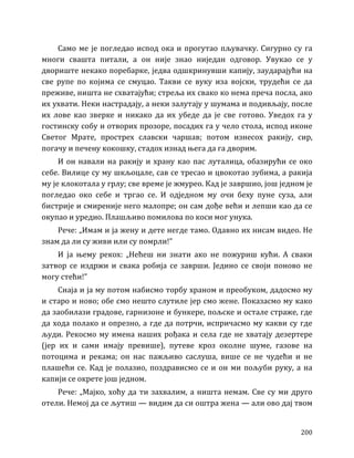 200
Само ме је погледао испод ока и прогутао пљувачку. Сигурно су га
многи свашта питали, а он није знао ниједан одговор. Увукао се у
двориште некако поребарке, једва одшкринувши капију, заударајући на
све рупе по којима се смуцао. Такви се вуку иза војски, трудећи се да
преживе, ништа не схватајући; стреља их свако ко нема преча посла, ако
их ухвати. Неки настрадају, а неки залутају у шумама и подивљају, после
их лове као зверке и никако да их убеде да је све готово. Уведох га у
гостинску собу и отворих прозоре, посадих га у чело стола, испод иконе
Светог Мрате, прострех славски чаршав; потом изнесох ракију, сир,
погачу и печену кокошку, стадох изнад њега да га дворим.
И он навали на ракију и храну као пас луталица, обазирући се око
себе. Вилице су му шкљоцале, сав се тресао и цвокотао зубима, а ракија
му је клокотала у грлу; све време је жмурео. Кад је завршио, још једном је
погледао око себе и тргао се. И одједном му очи беху пуне суза, али
бистрије и смиреније него малопре; он сам дође већи и лепши као да се
окупао и уредио. Плашљиво помилова по коси мог унука.
Рече: „Имам и ја жену и дете негде тамо. Одавно их нисам видео. Не
знам да ли су живи или су помрли!”
И ја њему рекох: „Нећеш ни знати ако не пожуриш кући. А сваки
затвор се издржи и свака робија се заврши. Једино се своји поново не
могу стећи!”
Снаја и ја му потом набисмо торбу храном и преобуком, дадосмо му
и старо и ново; обе смо нешто слутиле јер смо жене. Показасмо му како
да заобилази градове, гарнизоне и бункере, пољске и остале страже, где
да хода полако и опрезно, а где да потрчи, испричасмо му какви су где
људи. Рекосмо му имена наших рођака и села где не хватају дезертере
(јер их и сами имају превише), путеве кроз околне шуме, газове на
потоцима и рекама; он нас пажљиво саслуша, више се не чудећи и не
плашећи се. Кад је полазио, поздрависмо се и он ми пољуби руку, а на
капији се окрете још једном.
Рече: „Мајко, хоћу да ти захвалим, а ништа немам. Све су ми друго
отели. Немој да се љутиш — видим да си оштра жена — али ово дај твом
 