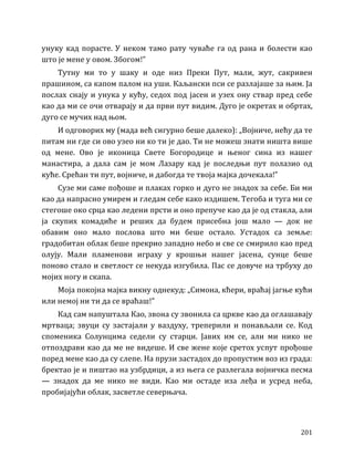 201
унуку кад порасте. У неком тамо рату чуваће га од рана и болести као
што је мене у овом. Збогом!”
Тутну ми то у шаку и оде низ Преки Пут, мали, жут, сакривен
прашином, са капом палом на уши. Каљански пси се разлајаше за њим. Ја
послах снају и унука у кућу, седох под јасен и узех ону ствар пред себе
као да ми се очи отварају и да први пут видим. Дуго је окретах и обртах,
дуго се мучих над њом.
И одговорих му (мада већ сигурно беше далеко): „Војниче, нећу да те
питам ни где си ово узео ни ко ти је дао. Ти не можеш знати ништа више
од мене. Ово је иконица Свете Богородице и њеног сина из нашег
манастира, а дала сам је мом Лазару кад је последњи пут полазио од
куће. Срећан ти пут, војниче, и дабогда те твоја мајка дочекала!”
Сузе ми саме пођоше и плаках горко и дуго не знадох за себе. Би ми
као да напрасно умирем и гледам себе како издишем. Тегоба и туга ми се
стегоше око срца као ледени прсти и оно препуче као да је од стакла, али
ја скупих комадиће и реших да будем присебна још мало — док не
обавим оно мало послова што ми беше остало. Устадох са земље:
градобитан облак беше прекрио западно небо и све се смирило као пред
олују. Мали пламенови играху у крошњи нашег јасена, сунце беше
поново стало и светлост се некуда изгубила. Пас се довуче на трбуху до
мојих ногу и скапа.
Моја покојна мајка викну однекуд: „Симона, кћери, враћај јагње кући
или немој ни ти да се враћаш!”
Кад сам напуштала Као, звона су звонила са цркве као да оглашавају
мртваца; звуци су застајали у ваздуху, треперили и понављали се. Код
споменика Солунцима седели су старци. Јавих им се, али ми нико не
отпоздрави као да ме не видеше. И све жене које сретох успут прођоше
поред мене као да су слепе. На прузи застадох до пропустим воз из града:
бректао је и пиштао на узбрдици, а из њега се разлегала војничка песма
— знадох да ме нико не види. Као ми остаде иза леђа и усред неба,
пробијајући облак, засветле северњача.
 