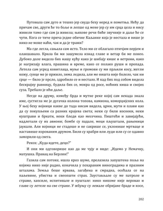 202
Путовала сам дуго и тешко јер свуда беху неред и пометња. Нећу да
причам све, други ће то боље и лепше од мене јер су им срца цела и нису
живели тамо где сам ја живела; њихове речи биће звучније и даље ће се
чути. Кога се тиче прича једне обичне Каљанке која је нестала и више је
нико не може наћи, чак и да је тражи?
Ма где легла, сањала сам исто. Тело ми се облагало птичјим перјем и
олакшавало. Крила би ми зашумела изнад главе и ветар би ме понео.
Дубоко доле видела бих нашу кућу како је шибају кише и ветрови, како
је нагризају влага, прашина и време, како се полако руши и пропада.
Летела сам усред ковитлаца, муње и громови су ми прљили косу, жегли
кожу, сунце ме је пржило, зима ледила, али ме ништа није болело, чак ни
срце — било је прсло, здробило се и нестало. И кад бих под собом видела
бескрајну равницу, будила бих се, мокра од росе, ноћних киша и својих
суза. Требало је ићи даље.
Негде на друму, између брда и мутне реке којој сам некада знала
име, сустигла ме је дугачка колона топова, камиона, коморџијских кола.
У њој беху војници какве до тада нисам видела, црни, жути и плави као
да су покупљени са разних крајева света; неки су били косооки, неки
куштрави и бркати, неки бледи као месечина. Пиштећи и завијајући,
надлетали су их авиони; бомбе су падале, меци пљуштали, рањеници
јаукали. Али војници не стадоше и не сакрише се, уклонише мртваце и
наставише изрованим друмом. Били су храбри или луди или су се одавно
заморили од свега.
Рекох: „Куда идете, децо?”
И они ми одговорише као да ме чују и виде: „Идемо у Немачку,
матушка. Правац на Берлин!”
Газила сам потоке, ишла кроз шуме, прелазила запуштена поља на
којима нико није радио, коначила у похараним виноградима и празним
шталама. Земља беше крвава, загађена и смрадна, осећала се на
паљевине, убиства и свеопшти страх. Заустављале су ме патроле и
страже, хапсиле, испитивале и пуштале: нико никоме није веровао и
главе су летеле на све стране. У жбуњу су лежале обријане браде и косе,
 