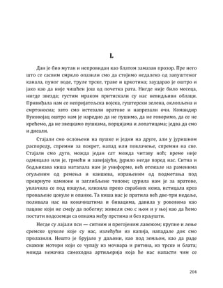 204
L
Дан је био мутан и непровидан као блатом замазан прозор. Пре него
што се сасвим смркло опазили смо да стојимо недалеко од запуштеног
канала, пуног воде, труле трске, траве и цркотина; заударао је оштро и
јако као да није чишћен још од почетка рата. Нигде није било месеца,
нигде звезда; густим мраком притискали су нас невидљиви облаци.
Привиђала нам се непријатељска војска, гуштерски зелена, оклопљена и
смртоносна; зато смо истезали вратове и напрезали очи. Командир
Вуковојац оштро нам је наредио да не пушимо, да не говоримо, да се не
крећемо, да не звецкамо пушкама, порцијама и лопатицама; једва да смо
и дисали.
Стајали смо ослоњени на пушке и једни на друге, али у јуришном
распореду, спремни за покрет, напад или повлачење, спремни на све.
Стајали смо дуго, можда један сат можда читаву ноћ; време није
одмицало или је, грмећи и завијајући, јурило негде поред нас. Ситна и
бодљикава киша натапала нам је униформе, већ отежале на раменима
огуљеним од ремења и каишева, израњеним од подметања под
преврнуте камионе и заглибљене топове; цурила нам је за вратове,
увлачила се под кошуље, клизила преко сврабних кожа, истицала кроз
проваљене цокуле и опанке. Та киша нас је пратила већ две-три недеље,
поливала нас на коначиштима и бивацима, давила у рововима као
пацове који не смеју да побегну; живели смо с њом и у њој као да ћемо
постати водоземци са опнама међу прстима и без крљушти.
Негде су лајали пси — ситним и прегојеним лавежом; крупне и лење
сремске џукеле које су нас, излећући из капија, нападале док смо
пролазили. Нешто је брујало у даљини, као под земљом, као да раде
снажни мотори који се чупају из мочвара и ритина, из трске и блата;
можда немачка самоходна артиљерија која ће нас напасти чим се
 