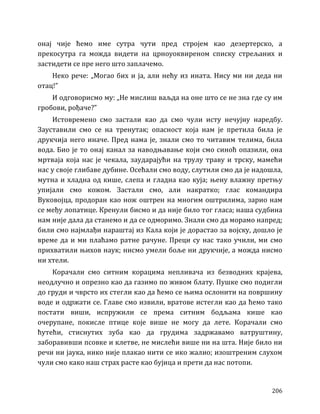 206
онај чије ћемо име сутра чути пред стројем као дезертерско, а
прекосутра га можда видети на црноуоквиреном списку стрељаних и
застидети се пре него што заплачемо.
Неко рече: „Могао бих и ја, али нећу из ината. Нису ми ни деда ни
отац!”
И одговорисмо му: „Не мислиш ваљда на оне што се не зна где су им
гробови, рођаче?”
Истовремено смо застали као да смо чули исту нечујну наредбу.
Зауставили смо се на тренутак; опасност која нам је претила била је
друкчија него иначе. Пред нама је, знали смо то читавим телима, била
вода. Био је то онај канал за наводњавање који смо синоћ опазили, она
мртваја која нас је чекала, заударајући на трулу траву и трску, мамећи
нас у своје глибаве дубине. Осећали смо воду, слутили смо да је надошла,
мутна и хладна од кише, слепа и гладна као куја; њену влажну претњу
упијали смо кожом. Застали смо, али накратко; глас командира
Вуковојца, продоран као нож оштрен на многим оштрилима, зарио нам
се међу лопатице. Кренули бисмо и да није било тог гласа; наша судбина
нам није дала да станемо и да се одморимо. Знали смо да морамо напред;
били смо најмлађи нараштај из Кала који је дорастао за војску, дошло је
време да и ми плаћамо ратне рачуне. Преци су нас тако учили, ми смо
прихватили њихов наук; нисмо умели боље ни друкчије, а можда нисмо
ни хтели.
Корачали смо ситним корацима непливача из безводних крајева,
неодлучно и опрезно као да газимо по живом блату. Пушке смо подигли
до груди и чврсто их стегли као да ћемо се њима ослонити на површину
воде и одржати се. Главе смо извили, вратове истегли као да ћемо тако
постати виши, испружили се према ситним бодљама кише као
очерупане, покисле птице које више не могу да лете. Корачали смо
ћутећи, стиснутих зуба као да грудима задржавамо ватруштину,
заборавивши псовке и клетве, не мислећи више ни на шта. Није било ни
речи ни јаука, нико није плакао нити се ико жалио; изоштреним слухом
чули смо како наш страх расте као бујица и прети да нас потопи.
 
