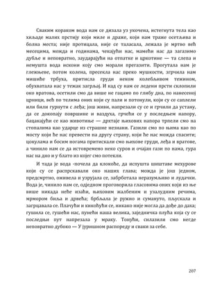 207
Сваким кораком вода нам се дизала уз укочена, истегнута тела као
хиљаде малих прстију који миле и драже, који нам траже осетљива и
болна места; није протицала, није се таласала, лежала је мртво већ
месецима, можда и годинама, чекајући нас, мамећи нас да загазимо
дубље и неповратно, заударајући на отпатке и цркотине — та слепа и
немушта вода искони коју смо морали прегазити. Прогутала нам је
глежњеве, потом колена, пресекла нас преко мушкости, згрчила нам
мишиће трбуха, притисла груди неком колебљивом тежином,
обухватала нас у тежак загрљај. И кад су нам се ледени прсти склопили
око вратова, осетили смо да више не гацамо по глибу дна, по нанесеној
црници, већ по телима оних који су пали и потонули, који су се саплели
или били гурнути с леђа; још живи, напрезали су се и грчили да устану,
да се докопају површине и ваздуха, грчећи се у последњем напору,
бацакајући се као животиње — дрхтаје њихових напора трпели смо на
стопалима као ударце из страшне незнани. Газили смо по њима као по
мосту који ће нас превести на другу страну, који ће нас можда спасити;
цокулама и босим ногама притискали смо њихове груди, леђа и вратове,
а чинило нам се да истовремено неко суров и очајан гази по нама, гура
нас на дно и у блато из којег смо потекли.
И тада је вода -почела да клокоће, да испушта шиштаве мехурове
који су се распрскавали око наших глава; можда је још једном,
предсмртно, оживела и узрујала се, забрботала неразумљиво и лудачки.
Вода је, чинило нам се, одједном проговорила гласовима оних који из ње
више никада неће изаћи, њиховим жалбеним и узалудним речима,
мрмором биља и дрвећа; брбљала је ружно и сумануто, пљускала и
загрцавала се. Плачући и кикоћући се, никако није могла да дође до даха;
гушила се, гушећи нас, пунећи наша велика, заједничка плућа која су се
последњи пут напрезала у мраку. Тонући, силазили смо негде
неповратно дубоко — У јуришном распореду и сваки за себе.
 