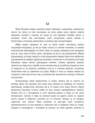 208
LI
Када Каљани поред зимских ватри причају о дивовима, вероватно
мисле на мене; ја сам последњи од мога рода, мали према својим
прецима, велики у односу на људе. Ја сам средина између малог и
великог; стога сам неотпоран, слаб, неодлучан, склон страху и
болестима, а понекад, признајем, и сасвим луд и неодговоран.
Међу мојим прецима је, док су били живи, постојала сумња
полутајна-полујавна, да ме је мајка зачела са неким човеком, са неким
патуљастим мушкарцем из Кала. Била је ваљда заведена или настрана
или је, зато што је била лепа, сматрала да јој је све допуштено. Мајка
(грешница), ја (чедо греха) и отац (подложан мајци) били смо прећутно
одстрањени из доброг друштва великих и сами смо се склонили на Стару
Планину: више нисмо припадали никоме. Славна времена дивова
прошла су поред нас, такође и она каснија кад су изгубили утицај на свет
и повукли се из живота; заобишла нас је и њихова пропаст, изазвана
болестима које су примили од људи. Мајка и отац су мирно умрли од
старости; тако сам остао сам у планини (ни великој ни малој), са Калом
под ногама.
Усамљеници живе једнолично и споро, ништа им се заиста не
догађа. Дани им пролазе као вода која никада не жубори; ма колико
протицала, непрестано мислиш да је то једна иста вода. После смрти
родитеља (њихове сталне свађе су нам некако прекраћивале време),
нашао сам се у бескрајној и зато празној равни у којој се све увек
понављало: сутони и зоре су личили једни на друге, кише су падале
после сунца и обратно, снегови су се топили, звезде су се упорно
окретале око земље. Моја планина се два-три пута потресла,
промешкољила се као медвед у зимском сну и смирила; била је стара,
уморна и полумртва, с напором је носила на себи дрвеће, камење и
 