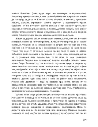 209
потоке. Вековима (тако људи мере оно неизмерно и неухватљиво)
зверови су тумарали около, клали се између себе, чак покушавали и мене
да нападну; онда су их Каљани лагано истребили замкама, пушчаним
мецима, хајкама, скривеним јамама, отровом у подметнутој храни.
Оставили су ми пет-шест чопора курјака и тек понеког дремљивог
медведа, неколико дивљих свиња и мачака, десетак кошута, само једног
рогатог јелена и нешто птица. Окруживала ме је стална, болна тишина;
можда су њоме некада велики хтели да казне моје родитеље.
Нисам се дружио са Каљанима: били су мали, глупи, прљави и стално
завађени, никако се нису смиривали. Живели су прекратко да би нешто
схватили, умирали су са неразвијеном и дечјом памећу која све брка.
Понекад ми се чинило да су и они кажњени заједницом за неки ранији
тежак грех који су починили њихови преци; сами су често и нејасно
брбљали о томе, нагађали и препирали се. Нисам им се ни показивао јер
ме се углавном нису тицали. Али су ме неки од њих (луталице,
радозналци, бегунци или одметници) видели, ходајући тајним стазама
преко Старе Планине: од тих неколико случајних сусрета испрели су
разне невероватне приче, лудости и веровања као малоумна деца која се
лажу међусобно. Све то је и нехотице допирало до мене, засмејавало ме,
понекад и љутило. Повезивали су ме са кишама, ветровима и олујама,
говорили како их ја стварам и растерујем; веровали су чак како на
плећима држим један крај неба и како ћу једног дана поклекнути,
уморан или дремљив — тада ће настати крај света. Замало су ме
прогласили за божанство што им, уосталом, не би ни било рђаво: био бих
бољи и паметнији од њихових богова и светаца који су се, судећи према
њиховом причању, понашали сасвим сумануто.
Досада чини своје; усамљеницима постаје тешка њихова драгоцена
усамљеност. Понекад ми се чинило да је било какво друштво боље од
никаквог, да су Каљани занимљивији и пријатнији од курјака и медведа
којима се увек зна шта ће урадити; људи су непредвидљиви, неразумни и
забавни, склони испадима и невероватним подухватима. Нема те
лудости коју они не би прихватили или починили. Опхрван досадом
(ваљда је то онај могући део људске природе у мени), посматрао сам их
 