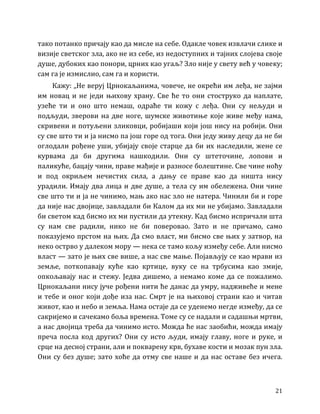 21
тако потанко причају као да мисле на себе. Одакле човек извлачи слике и
визије светског зла, ако не из себе, из недоступних и тајних слојева своје
душе, дубоких као понори, црних као угаљ? Зло није у свету већ у човеку;
сам га је измислио, сам га и користи.
Кажу: „Не веруј Црнокаљанима, човече, не окрећи им леђа, не зајми
им новац и не једи њихову храну. Све ће то они стоструко да наплате,
узеће ти и оно што немаш, одраће ти кожу с леђа. Они су нељуди и
подљуди, зверови на две ноге, шумске животиње које живе међу нама,
скривени и потуљени зликовци, робијаши који још нису на робији. Они
су све што ти и ја нисмо па још горе од тога. Они једу живу децу да не би
оглодали рођене уши, убијају своје старце да би их наследили, жене се
курвама да би другима нашкодили. Они су штеточине, лопови и
паликуће, бацају чини, праве мађије и разносе болештине. Све чине ноћу
и под окриљем нечистих сила, а дању се праве као да ништа нису
урадили. Имају два лица и две душе, а тела су им обележена. Они чине
све што ти и ја не чинимо, мањ ако нас зло не натера. Чинили би и горе
да није нас двојице, завладали би Калом да их ми не убијамо. Завладали
би светом кад бисмо их ми пустили да утекну. Кад бисмо испричали шта
су нам све радили, нико не би поверовао. Зато и не причамо, само
показујемо прстом на њих. Да смо власт, ми бисмо све њих у затвор, на
неко острво у далеком мору — нека се тамо кољу између себе. Али нисмо
власт — зато је њих све више, а нас све мање. Појављују се као мрави из
земље, поткопавају куће као кртице, вуку се на трбусима као змије,
опкољавају нас и стежу. Једва дишемо, а немамо коме да се пожалимо.
Црнокаљани нису јуче рођени нити ће данас да умру, надживеће и мене
и тебе и оног који дође иза нас. Смрт је на њиховој страни као и читав
живот, као и небо и земља. Нама остаје да се уденемо негде између, да се
сакријемо и сачекамо боља времена. Томе су се надали и садашњи мртви,
а нас двојица треба да чинимо исто. Можда ће нас заобићи, можда имају
преча посла код других? Они су исто људи, имају главу, ноге и руке, и
срце на десној страни, али и покварену крв, бухаве кости и мозак пун зла.
Они су без душе; зато хоће да отму све наше и да нас оставе без ичега.
 