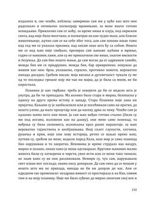 210
издалека и, све чешће, изблиза; завиривао сам им у куће као што они
радознало и опчињено посматрају мравињаке, за мене иначе готово
невидљиве. Привлачио сам се ноћу, за време киша и олуја, под окриљем
снега, кад није било месечине, и посматрао их као чудне мале, али блиске
животињице; љутио сам се на себе због тога, али сам поново ишао тамо
кад год ми се указала прилика, кад нисам знао шта ћу са собом. Ништа
ми се код њих није свиђало, презирао сам њихове љубави и мржње,
гадио се њихових лажи, али су ме привлачили све више, снагом нискости
и безумља. Да сам био нешто мањи, да сам могао да се одрекнем самоће,
можда бих им се придружио, можда бих, бар привремено, покушао да
живим као они: брзо, уплашено, страсно, противно памети, вероватно
никада досадно. Срећом нисам; моја висина и дуговечност чували су ме
од те последње грешке коју ми чак ни мајка, да је била са мном, не би
опростила.
Планина је као тврђава: треба је освојити да би се видело шта је
унутра, да би ти припадала. Ма колико била стара и мирна, безопасна у
односу на друге према истоку и западу, Стара Планина није лака ни
пријатна; Каљани су је заобилазили или је посећивали само на кратко, да
нешто улове, да мало пролутају или да насеку дрва за зиму. Чешће сам ја
одлазио њима него они мени. Ја сам њих виђао готово стално (били су
ми под ногама, изложени као на длану), они мене само понекад; та
виђења су била скоковита, изломљена кроз разне нараштаје, за њих
вероватно тајанствена и необјашњива. Онај сплет глупости, злочина,
рушења и крви, који они зову историја, ретко се ваљао преко њих;
путеви су, срећом по мене, водили поред Кала, наш мир је само понекад
био нарушаван и то закратко. Вековима је време струјало као ваздух,
мирно и полако, онако како је мени одговарало. Кругови њихових малих
живота били су затворени и чврсти, увек исти или се мени тако чинило;
не знам како су их они разликовали. Немири су, чуо сам, нарушавали
свет изван мог погледа; овамо нису допирали. Да сам смео да се мешам у
нешто што ми не припада, никада не би ни допрли до нас. Али се
одједном све променило: нездрава живост се простирала и на Као, самим
тим и на моју планину. Није ми било суђено да мирно окончам свој век и
 