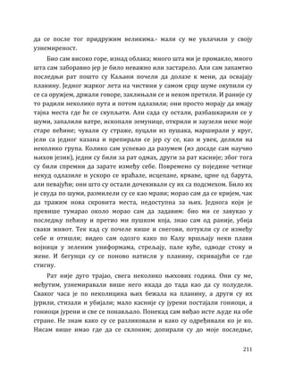 211
да се после тог придружим великима.- мали су ме увлачили у своју
узнемиреност.
Био сам високо горе, изнад облака; много шта ми је промакло, много
шта сам заборавио јер је било неважно или застарело. Али сам запамтио
последњи рат пошто су Каљани почели да долазе к мени, да освајају
планину. Једног жарког лета на чистини у самом срцу шуме окупили су
се са оружјем, држали говоре, заклињали се и неком претили. И раније су
то радили неколико пута и потом одлазили; они просто морају да имају
тајна места где ће се скупљати. Али сада су остали, разбашкарили се у
шуми, запалили ватре, ископали земунице, открили и заузели неке моје
старе пећине; чували су страже, пуцали из пушака, марширали у круг,
јели са једног казана и препирали се јер су се, као и увек, делили на
неколико група. Колико сам успевао да разумем (из досаде сам научио
њихов језик), једни су били за рат одмах, други за рат касније; због тога
су били спремни да зарате између себе. Повремено су поједине четице
некуд одлазиле и ускоро се враћале, исцепане, крваве, црне од барута,
али певајући; они што су остали дочекивали су их са подсмехом. Било их
је свуда по шуми, размилели су се као мрави; морао сам да се кријем, чак
да тражим нова скровита места, недоступна за њих. Једнога који је
превише тумарао около морао сам да задавим: био ми се завукао у
последњу пећину и претио ми пушком која, знао сам од раније, убија
сваки живот. Тек кад су почеле кише и снегови, потукли су се између
себе и отишли; видео сам одозго како по Калу вршљају неки плави
војници у зеленим униформама, стрељају, пале куће, одводе стоку и
жене. И бегунци су се поново натисли у планину, скривајући се где
стигну.
Рат није дуго трајао, свега неколико њихових годииа. Они су ме,
међутим, узнемиравали више него икада до тада као да су полудели.
Сваког часа је по неколицина њих бежала на планину, а други су их
јурили, стизали и убијали; мало касније су јурени постајали гониоци, а
гониоци јурени и све се понављало. Понекад сам виђао исте људе на обе
стране. Не знам како су се разликовали и како су одређивали ко је ко.
Нисам више имао где да се склоним; допирали су до моје последње,
 