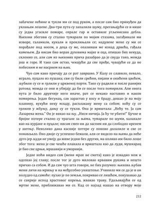 212
забачене пећине и тукли ми се под руком, а после сам био принуђен да
уклањам лешеве. Два-три пута су запалили шуму, прегањајући се и кише
су једва угасиле пожаре, спрале гар и оставиле угљенисана дебла.
Њихови збегови су стално тумарали по мојим стазама, загађивали ми
изворе, галамили, кукали и проклињали се; надувене жене су ми се
порађале под носем, а деца су ме, опазивши ме изнад дрвећа, гађала
камењем. Да нисам био веран духовима мајке и оца, отишао бих некуда,
склонио се, али сам из њихових прича разабрао да је свуда тако, можда
још и горе. И тако сам остао, чекајући да све прође, чувајући се да не
побесним и не насрнем на њих.
Чуо сам како причају да се рат завршио. У Калу се славило, певало,
играло, пуцало из пушака; сви су били срећни, пијани и окићени цвећем,
љубили су се и грлили у црквеној порти. Тако су радили и после ранијих
ратова; можда се они и убијају да би се после тога помирили. Али овога
пута је било друкчије него иначе, рат се некако наставио и након
помирења. Један бегунац, сав зарастао у косу и браду, дошао је на моју
планину, вукући неку младу, расплакану жену са собом; ноћу су се
грлили у жбуњу, дању су се тукли. Она је вриштала: „Нећу те. Ја сам
Лазарева жена.” Он је викао на њу. „Ниси ничија. Ја ћу те убити!” Бучне и
бројне потере стално су трагале за њима, тумарале по шуми, халакале
као на курјаке и пуцале; нисам смео ни да заспим ни да слободно кренем
у шетњу. Неколико дана касније потере су поново долазиле и све се
понављало. Оно двоје су успешно бежали, али се видело на њима да неће
дуго јер људи не умеју да живе једни без других, ма колико им било лоше
због тога: жена је све чешће плакала и вриштала као да луди, мушкарац
је био све црњи, мршавији и уморнији.
Једне ноћи видео сам (мени мрак не смета) како је извадио нож и
одсекао јој главу; после тог је дуго миловао крвавим рукама и нешто
причао са собом. И да сам чуо шта говори, не бих разумео: њихова љубав
мени личи на мржњу и на међусобно уништење. Учинило ми се да је и он
полудео од самоће: пузао је по земљи, покривао се лишћем, покушавао да
се сакрије испод храстовог корења, жвакао траву. Удаљавајући се од
мртве жене, приближавао ми се. Кад се најзад нашао на отвору моје
 