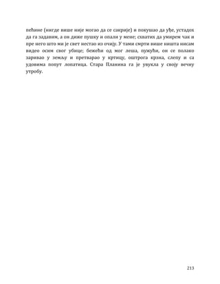 213
пећине (нигде више није могао да се сакрије) и покушао да уђе, устадох
да га задавим, а он диже пушку и опали у мене; схватих да умирем чак и
пре него што ми је свет нестао из очију. У тами смрти више ништа нисам
видео осим свог убице; бежећи од мог леша, пужући, он се полако
заривао у земљу и претварао у кртицу, оштрога крзна, слепу и са
удовима попут лопатица. Стара Планина га је увукла у своју вечну
утробу.
 