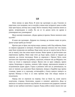214
LII
Неко викну са врха Кала. И неко му одговори са дна. Гласови се
укрстише, пси залајаше; све се изгуби у киши која четрдесет дана и ноћи
није престајала, потону као у виру. Наста тишина. Онда зазвони звоно са
цркве, испрекидано и слабо. Ко ли се то докон мота по цркви и
узнемирава нас, узнемирене?
Мало касније повикаше: „Људи, црква је празна. Звоно звонило само
од себе!”
И неко им одговори: „Хајдемо на станицу да чекамо наше из рата.
Данас-сутра треба да стигну!”
Кратак дан се брзо, као мутна вода, сливао у ноћ. Кад пођосмо, беше
се смркло одједном и потпуно. Угашене фењере понели смо тек онако;
није било петролеја ни шибица. Овде нема где да се залута (све је Као и
све је наше), али смо ипак ишли полако. Наше време је растегљиво као
смртоносна праћка. Нико није хтео да буде први, сваки се трудио да
закасни, да стигне последњи. Неки су скренули с Преког Пута, неки
застали или свратили код рођака, залутали, отишли чак до Мајдана; тек
тамо су стали и окренули натраг. Вукли смо се кроз забране, преко
гајева, багремара и врзина, ломили туђе ограде, прескакали јендеке и
ослушкивали једни друге. Глува и јековита ноћ нас је умножавала, па
нам се чинило да неколико Кала (прошли, можда и будући) иду према
станици, траже се и скупљају, остављајући у блату цокуле скинуте са
мртвих Немаца и Руса и са свих мртвих које смо икада нашли и
опљачкали.
Најзад смо се окупили на перону. Сви су били ту, осим заиста
залуталих, стараца, болесника, лудака и понеког дојенчета. Деца су
цвилела и плакала наоколо кад бисмо их нагазили или ударили; њихове
мајке су нас гребале ноктима и гурале. Усред ноћи и кише знали смо где
 