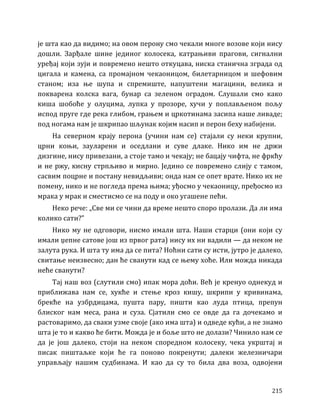 215
је шта као да видимо; на овом перону смо чекали многе возове који нису
дошли. Зарђале шине јединог колосека, катрањиви прагови, сигнални
уређај који зуји и повремено нешто откуцава, ниска станична зграда од
цигала и камена, са промајном чекаоницом, билетарницом и шефовим
станом; иза ње шупа и спремиште, напуштени магацини, велика и
покварена колска вага, бунар са зеленом оградом. Слушали смо како
киша шобоће у олуцима, лупка у прозоре, хучи у поплављеном пољу
испод пруге где река глибом, грањем и цркотинама засипа наше ливаде;
под ногама нам је шкрипао шљунак којим насип и перон беху набијени.
На северном крају перона (учини нам се) стајали су неки крупни,
црни коњи, зауларени и оседлани и суве длаке. Нико им не држи
дизгине, нису привезани, а стоје тамо и чекају; не бацају чифта, не фркћу
и не ржу, кисну стрпљиво и мирно. Једино се повремено слију с тамом,
сасвим поцрне и постану невидљиви; онда нам се опет врате. Нико их не
помену, нико и не погледа према њима; уђосмо у чекаоницу, пређосмо из
мрака у мрак и сместисмо се на поду и око угашене пећи.
Неко рече: „Све ми се чини да време нешто споро пролази. Да ли има
колико сати?”
Нико му не одговори, нисмо имали шта. Наши старци (они који су
имали џепне сатове још из првог рата) нису их ни вадили — да неком не
залута рука. И шта ту има да се пита? Ноћни сати су исти, јутро је далеко,
свитање неизвесно; дан ће сванути кад се њему хоће. Или можда никада
неће сванути?
Тај наш воз (слутили смо) ипак мора доћи. Већ је кренуо однекуд и
приближава нам се, хукће и стење кроз кишу, шкрипи у кривинама,
брекће на узбрдицама, пушта пару, пишти као луда птица, препун
блиског нам меса, рана и суза. Сјатили смо се овде да га дочекамо и
растоваримо, да сваки узме своје (ако има шта) и одведе кући, а не знамо
шта је то и какво ће бити. Можда је и боље што не долази? Чинило нам се
да је још далеко, стоји на неком споредном колосеку, чека укрштај и
писак пиштаљке који ће га поново покренути; далеки железничари
управљају нашим судбинама. И као да су то била два воза, одвојени
 