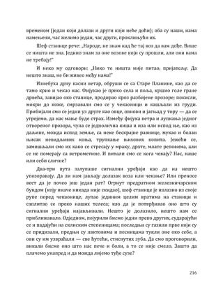 216
временом (један који долази и други који неће доћи); оба су наши, нама
намењени, час желимо један, час други, проклињући их.
Шеф станице рече: „Народе, не знам кад ће тај воз да вам дође. Више
се ништа не зна. Једино знам за оне возове који су прошли, али они вама
не требају!”
И неко му одговори: „Нико те ништа није питао, пријатељу. Да
нешто знаш, не би живео међу нама!”
Изнебуха дуну касни ветар, обруши се са Старе Планине, као да се
тамо крио и чекао нас. Фијукао је преко села и поља, кршио голе гране
дрвећа, завијао око станице, продирао кроз разбијене прозоре; покисли,
мокри до коже, смрзавали смо се у чекаоници и кашљали из груди.
Прибијали смо се једни уз друге као овце, овнови и јагњад у тору — да се
угрејемо, да нас мање буде страх. Између фијука ветра и лупкања једног
отвореног прозора, чула се једнолична киша и иза или испод ње, као из
даљине, можда испод земље, са неке бескрајне равнице, мукао и болан
њисак невидљивих коња, трупкање њихових копита. Јежећи се,
замишљали смо их како се стресају у мраку, дрхте, млате реповима, али
се не померају са ветрометине. И питали смо се кога чекају? Нас, наше
или себи сличне?
Два-три пута залупаше сигнални уређаји као да на нешто
упозоравају. Да ли нам јављају долазак воза или чекање? Или преносе
вест да је почео још један рат? Огрнут предратном железничарском
бундом (коју иначе никада није скидао), шеф станице је излазио из своје
рупе поред чекаонице, лупао јединим целим вратима на станици и
саплитао се преко наших телеса; као да је потврђивао оно што су
сигнални уређаји најављивали. Нешто је долазило, нешто нам се
приближавало. Одједном, појурили бисмо једни преко других, сударајући
се и падајући на склиским степеницама; последњи су газили прве који су
се придизали, предњи су лактовима и песницама тукли оне око себе, а
ови су им узвраћали — све ћутећи, стиснутих зуба. Да смо проговорили,
викали бисмо оно што нас пече и боли, а то се није смело. Зашто да
плачемо унапред и да можда лијемо туђе сузе?
 