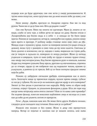 218
издваја или да буде друкчији; сви смо исти у својој разноимености. И
чусмо неки полуглас, неко гргутање као да неко нешто хоће да каже, а не
може.
Неко викну: „Браћо, вратило се Лазарево сироче. Ево ми га под
руком. Чини ми се да је баш оно. Шта да радим с њим?”
Сви смо ћутали. Нико му ништа не одговори. Мрак је, ништа се не
види, слабо се шта чује, а ноћне речи не вреде по дану. Нисмо хтели о
Лазаревићима јер бисмо онда и о себи — и никада не би било краја
причи. Поново је захладнело; ветар је, завијајући као курјак, уносио кишу
кроз врата и прозоре. У јазбину шефа станице нико није смео да уђе.
Можда седи с пушком у руци, плаче за покојном женом (то ради откад је
дошао), меша тугу с ракијом и само чека да му неко налети. Свитање је
било далеко и неизвесно; све је, заједно с нама, мирисало на глуво доба,
све је тонуло и љуљало се, померало се некуд унатраг. Жене су каткад
уздисале и шмрцале, чуло се како јекћу из груди и некако чудно стењу;
оне имају свој потајни језик. Кад бисмо пружили руке и опипали, њихова
бедра под мокрим сукњама Беху врела, дрхтава од ишчекивања, спремна
да се отворе; груди су им набрекле као од надошлог млека, кукови су
узљуљали, а рамена су се тресла. Већ су се биле потпуно предале онима
који ће доћи.
Поново су забрујали сигнални уређаји, изненадивши нас и овога
пута. Затегнуте жице су преносиле поруке, пузале према северу, губиле
се негде у туђини. Ко зна ко је на њиховом другом крају и шта намерава?
Звекет је био резак и разговетан као наредба. Међу нама се обрео шеф
станице, огрнут бундом, са упаљеним фењером у руци. Шта ли гори кад
нигде нема петролеја нити ичега сличног? Или се то нама само привиђа?
Он подиже фењер, осветли неколико најближих лица и загледа се у њих
као да хоће да их упамти; потом се прекрсти.
Рече: „Људи, наилази ваш воз. Не може бити други. Изађите полако,
гледајте да не попадате под точкове. Нека вам је са срећом!”
Изашли смо полако и без гужве. Жене и децу смо пропустили
напред. Ветар се појачао и засипао нас је кишом искоса, али нама
 