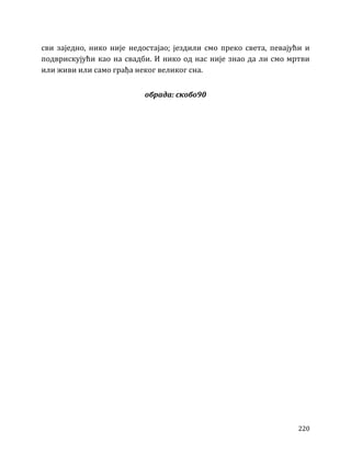 220
сви заједно, нико није недостајао; јездили смо преко света, певајући и
подврискујући као на свадби. И нико од нас није знао да ли смо мртви
или живи или само грађа неког великог сна.
обрада: скобо90
 