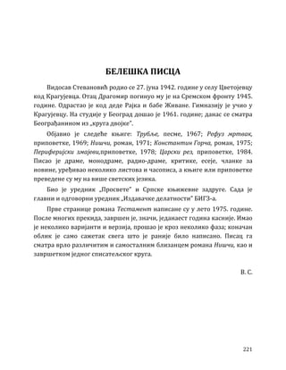 221
БЕЛЕШКА ПИСЦА
Видосав Стевановић родио се 27. јуна 1942. године у селу Цветојевцу
код Крагујевца. Отац Драгомир погинуо му је на Сремском фронту 1945.
године. Одрастао је код деде Рајка и бабе Живане. Гимназију је учио у
Крагујевцу. На студије у Београд дошао је 1961. године; данас се сматра
Београђанином из „круга двојке”.
Објавио је следеће књиге: Трубље, песме, 1967; Рефуз мртвак,
приповетке, 1969; Нишчи, роман, 1971; Константин Горча, роман, 1975;
Периферијски змајеви,приповетке, 1978; Царски рез, приповетке, 1984.
Писао је драме, монодраме, радио-драме, критике, есеје, чланке за
новине, уређивао неколико листова и часописа, а књиге или приповетке
преведене су му на више светских језика.
Био је уредник „Просвете” и Српске књижевне задруге. Сада је
главни и одговорни уредник „Издавачке делатности” БИГЗ-а.
Прве странице романа Тестамент написане су у лето 1975. године.
После многих прекида, завршен је, значи, једанаест година касније. Имао
је неколико варијанти и верзија, прошао је кроз неколико фаза; коначан
облик је само сажетак свега што је раније било написано. Писац га
сматра врло различитим и самосталним близанцем романа Нишчи, као и
завршетком једног списатељског круга.
В. С.
 